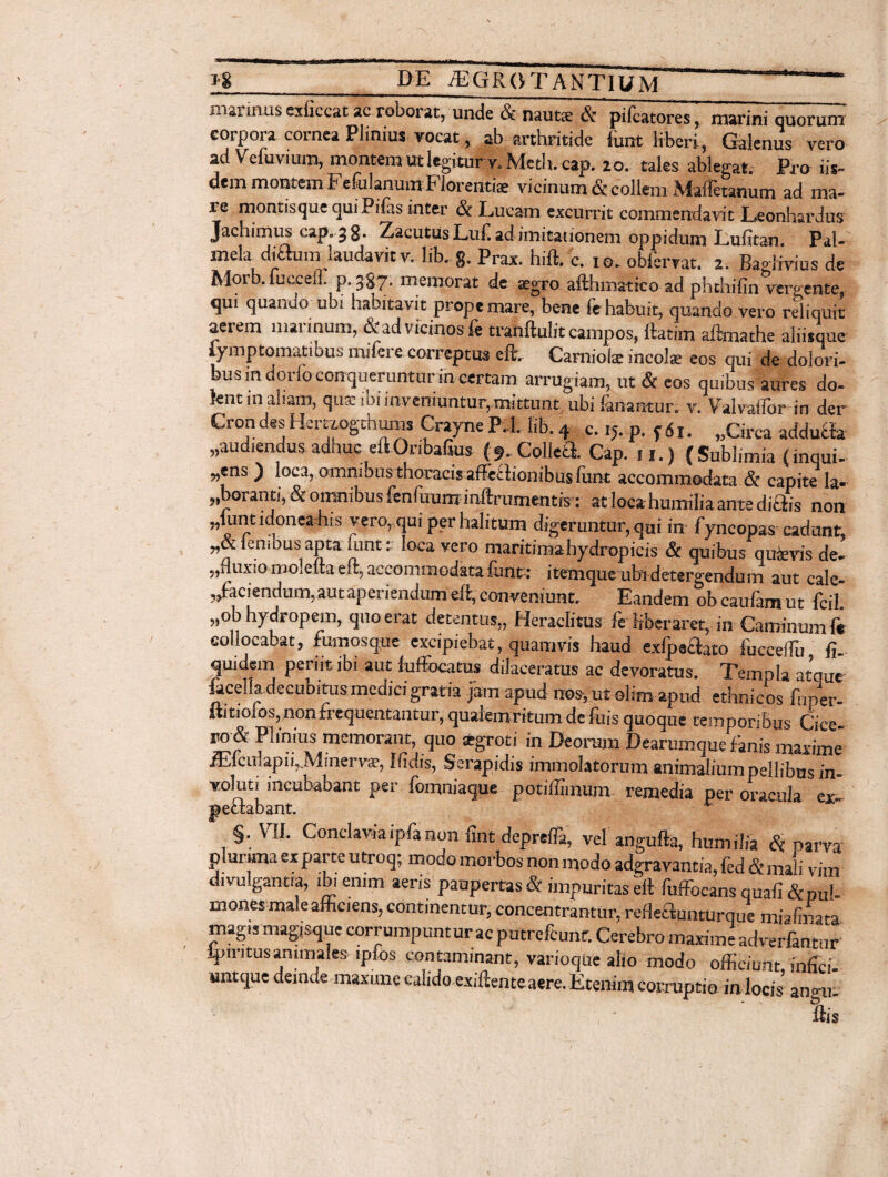 msi'inus exiiccat ac roborat, unde & naut«e & pifcatores, marini quorum corpora cornea Plinius vocat, ab arthritide font liberi, Galenus vero ad Ve fu vi um, montem ut legitur v. Metb. cap. 20. tales ablegat. Pro iis¬ dem montem Fefulanum Florentis vicinum & collem Maffetanum ad ma¬ re montisque qui Pifas inter & Irneam excurrit commendavit Leonhardus Jachimus cap. 3 8- Zacutus Luf ad imitationem oppidum Lufitan Pal- mela diamn laudavit v. lib. g. Prax. hift. c. 10. oblbrvat. 2. Baglivius de Moib. fuecefl. p. 3S7. memorat de aegro afthmatico ad phthifin vergente, qui quanao ubi habitavit prope mare, bene fe habuit, quando vero reliquit aerem marinum, & ad vicinos fe tranftuiit campos, lktim aftnathe aliisque l)mptomfitiuus indere correptus eft.. Carniois incolat eos qui de dolori¬ bus in dorioconqueruntur in certam arrugiam, ut & eos quibus aures do- knt in aham, qua. ibi inveniuntur,mittunt ubi fanantur, v. Valvaflbr in der Crondes Hemogthums Crayne P-l. Iib. 4 c. ij.-p. f6i. „Circa addubta ,,audiendus adhuc eftOnbafius {^Colici Cap. 11.) {Sublimia (inqui¬ rens ) loca, omnibus thoracis afFeffionibusfiint accommodata & capite la- foranti, & omnibus fenfuum inflrumentrs: at loca humilia ante diOiis non „lunt idonea his vero, qui per halitum digeruntur, qui in fyncopas cadunt, r&lenious apta iunt: loca vero maritimahydropicis & quibus quaevis de- ?,tluxio mOieitaeil:5 accommodata funt: itenique ubi detergendum aut cale¬ faciendum, aut aperiendum efi:, conveniunt. Eandem ob caufam ut fcil „ob hydropem, quo erat detentus,, Heraclitus fe liberaret, in Caminum fe collocabat, fumosque excipiebat, quamvis haud exfpaaato fucceffu fu quidem periit ibi aut fuffiocatus dilaceratus ac devoratus. Templa atque ficella decubitus medici gratia jam apud no*, ut olim apud ethnicos ffiper- ftitiolosqnonfrequentantur, qualemrftum de fliis quoque temporibus Cice w& Plinius memorant, quo atgroti in De oram Dearumque finis maxime /El c ul ap i 1, .M1 ner vae, Ifidis, Serapidis immolatorum animalium pellibus in voluti incubabant per fomniaque potiffimum remedia per oracula ex- pectabant. * §. VII. Conclaviaipfanon fint deprefla, vel angufta, humilia & parva plurima ex parte utroq; modo morbos non modo adgravamia, fed & mali vim divu gantia, ibi enim aeris paupertas St impuritas eft fuffocans quali &puh monesmale afficiens, continentur, concentrantur. reffiaunturque miaimata magis magjsque corrumpuntur ac putrefiunt. Cerebro maxime adverlantur ipn itus animales ipfos contaminant, varioque alio modo officiunt infici- untque deinde maxime calido exifiente aere. Etenim corruptio in locis angu- fiis