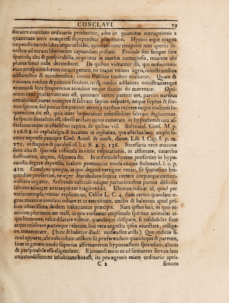 ih’s acre coareiato ordinario producitur, adeo ut quantitas corruptionis a quantitate aeris compreffi depependeat plurimum. Hyemc.aeque magna impendit exinde labes atque infeflio, quoniam tunctemporis non aperiri fe~ neitrae ad auram liberiorem captandam poifunt. Proinde fint fempcr fere Ipatiofa^ alta & peripirabilia, imprimis in morbis contagiofis, maxime ubi plures fimul inibi decumbunto De quibus rideantur illi, qui nolbcomjo- rum profpiciendorum curam gerunt, ne majus vitium eegris, miniftrantibus aditantibus & accedentibus, innuo Publico tandem enafcatur. Quare fk rationes medica &politicaefvadent, ne 8$ medici aditantes miniftrantesque ejusmodi loca frequentius accedant neque diutius ibi morentur. Opti¬ mum tunc p reservativum eft, quoniam aerem parti in ore, partim naribus attrahimus,nares mungere & ialivam fiepius exlpuere, neque fiepius & for¬ tius ipirare,fed potius frequenter aerem e naribus rejicere neque multum lo¬ quendum ibi eft, quia inter loquendum infenfibiliter ialivam degkttimus. fn ipeeie dicendum eft, obede artiam nimis cameram in hypochondriaca af¬ fectione atque in affeftibus capitis, de quibus vid. Solenand. Conf. M. p. 116.S.2. in cephalalgia & maxime in cephalaea, qua affefitis loco amplo lo¬ cetur expreife praecipit Coei. Aurei, de morb. chron. Lib. I. Cap. I. p. m. ly i. in ftupore&paralyfi id. 1. c. S. %. p. 136. Neceilaria vero maxime funt alta& fpatiofa cubicula in vitiis reipirationis, in afthmate, catarrho fuffocativo, angina, diipnoea&e. In arthritide hyeme praefertim in hypo- cauitis degere depreffis, malum pronunciat modo citatus Solenand. 1. c. p* 420. Conclave quoque,in quo degunt vertigine vexati, fit fpatiofum lon¬ gitudine praefertim, neaegcr deambulans fiepius vertere corpusque circum¬ volvere cogatur. Arftitudo cubiculi infuper parturientibus partus difficilis labores adauget anxiasque eas magis reddit. Ulterius indicat id, quod per vana exempla ivimus explicatum, Celfus L. C. 4. dum certos quosdam ae¬ gros maximo conclavi cubare et ut exercitium, unClio & balneum apud pri- fcos ufitatiffima ibidem iriftituantur praecipit. Nam ipfius loci, in quo ni¬ mirum plurimus aer ineft, in quo verfiimur amplitudo Ipiritus animales at¬ que humores, velut dilatare videtur, quandoque diffipare, fi refolubiles funt at que refol vere partes que relaxare, loci vero anguftia ipfos eoarftare, collige¬ re, concentrare, ( hinc & habetur illud.: mufiea fint ar£la ) Quo indicio fi¬ mul apparet, ubi cubiculum ar&um fit praeferendum quandoque & parvum, licet in genere modo fuperius affirmaverim hypocauftum Ipatiofum, altum & perfpirabilc efle eligendum. Ejusmodi enim ut ad fanitatem fervmdam scommodi/fimum inhabitantibuseft, ita pro aegrotis etiam ordinario aptis- C z fimum