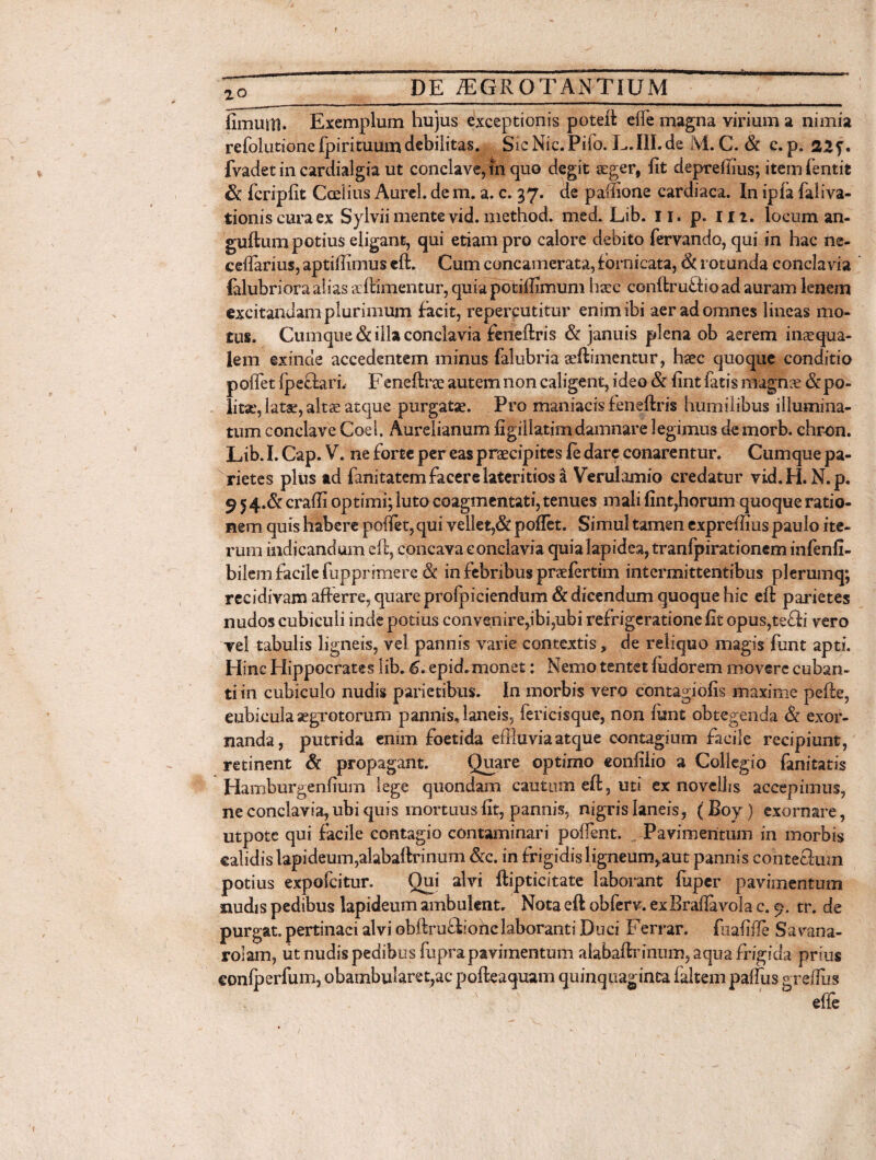 a fimum. Exemplum hujus exceptionis poteft efle magna virium a nimia refolutione fpirituumdebilitas. Sic Nic.Pifo. L.III.de M. C. & c. p. 22?. fvadet in cardialgia ut conclave, in quo degit arger, fit depreffius; item Entit &c fcripfit Ccelius Aurei, de m. a. c. 37. de pafiione cardiaca. In ipfa faliva- tioniscuraex Sylvii mente vid. method. med. Lib. 11. p. m. locum an- guftum potius eligant, qui etiam pro calore debito fervando, qui in hac ne- cellarius, aptiffimus eft. Cum concamerata, fornicata, 6c rotunda conclavia lalubriora alias scftimentur, quia potiftimum harc conftruff 10 ad auram lenem excitandam plurimum facit, repercutitur enim ibi aer ad omnes lineas mo¬ tus. Cumque & illa conclavia feneftris & januis plena ob aerem inaequa¬ lem exinde accedentem minus falubria seftimentur, haec quoque conditio poffet fpeflarL Feneftrae autem non caligent, ideo & lint fatis magnae & po¬ lita.', late, altae atque purgatae. Pro maniacis ieneftris humilibus illumina¬ tum conclave Coei. Aurelianum figillatimdamnare legimus demorb. chron. Lib. I. Cap. V. ne forte per eas praecipites E dare conarentur. Cumque pa¬ rietes plus ad fanitatem facere lateritios a Verulamio credatur vid. H.N.p. 9 5 4.& craffi optimi; luto coagmentati, tenues mali fintjhorum quoque ratio¬ nem quis habere poffet, qui vellet,& pollet. Simul tamen expreffius paulo ite¬ rum indicandum eft, concava conclavia quialapidea, tranfpirationem infenfi- bilem facile fupprimere & in febribus praefertim intermittentibus plerumq; recidivam afferre, quare profp i ciendum & dicendum quoque hic eft parietes nudos cubiculi inde potius convenire,ibi,ubi refrigerationeftt opus,te£fi vero vel tabulis ligneis, vel pannis varie contextis , de reliquo magis funt apti. Hinc Hippocrates lib. 6. epid. monet: Nemo tentet fudorem movere cuban¬ ti in cubiculo nudis parietibus. In morbis vero contagiofis maxime pefte, cubicula aegrotorum pannis, laneis, fericisque, non funt obtegenda & exor¬ nanda, putrida enim foetida effiuviaatque contagium facile recipiunt, retinent Sc propagant. Quare optimo eonfilio a Collegio fanitatis Hamburgenfmm lege quondam cautum eff, uti ex novellis accepimus, ne conclavia, ubi quis mortuus fit, pannis, nigris laneis, (Boy) exornare, utpote qui facile contagio contaminari poffent. Pavimentum in morbis calidis lapideum,alabaftrinum Scc. in frigidisligneum,aut pannis conteffuin potius expofcitur. Qui alvi ftipticitate laborant fuper pavimentum nudis pedibus lapideum ambulent. Nota eft obferv. exBraftavola c. 9. tr. de purgat, pertinaci alvi obftrufhonclaboranti Duci Ferrar. fuafifle Sa vana- rolam, ut nudis pedibus fupra pavimentum alabaftrinum, aqua frigicfa prius conlperfum, obambularet,ac pofteaquam quinquaginta faltem paftus greffus efte