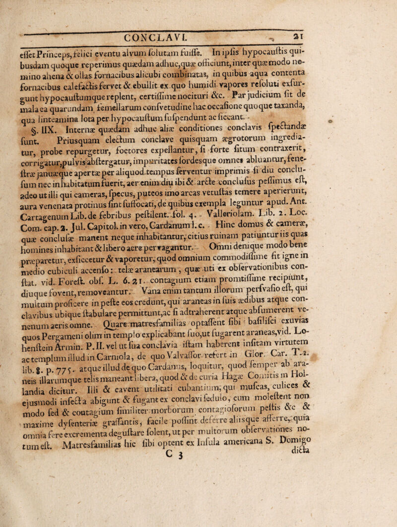 effec Princeps, felici eventu alvum lolutam fuiffi. Inipfis hypocauftis qui¬ busdam quoque reperimus quaedam adhuc,qua; officiunt, inter quae modo no¬ mino ahena & oilas fornacibus alicubi combinatas, in quibus aqua contenta fornacibus calefaftis fervet & ebullit ex quo hunaidi vapores refoluti exfur- ti unt hypocauftumque replent, eertiffimef nocituri &c. Par judicium fit de mala ea quarundam femellarum confvetudine hacoccafione quoque taxanda, qua linteamina lota per hypocauftumfufpendunt ac ficcant. ■ . §. IIX. Internae quaedam adhuc aliae conditiones conclavis fpectandae funt. Priusquam electum conclave quisquam aegrotorum ingredia¬ tur, probe repurgetur, foetores expellantur, fi forte fitum contraxerit, corrigatur,pulvisiabftergatur,impuritateslordesqueomne» abluantur,fene- ftrse januaeque apertae per aliquod,tempus ferventur imprimis fi diu conclu- fum nec in habitatum fuerit, aer enim diu ibi &ariale conciulus pellimus eft, adeo ut illi qui cameras, fpecus, puteos imo arcas vetuftas temere aperierunt, aura venenata protinus fint fuffocati, de quibus exempla leguntur apud. Ant. CartaeenurnLib.de febribus peftilent.cfol. q. - Valleriolam. Lib. 2. Lee. Com. cap. a. Jul. Capitol. in vero, Gardanum 1. c. - Hinc domus & camerae, quae conclufae manent neque inhabitantur, citius ruinam patiuntur iis quas homines inhabitant &libero aere pervagantur. Omni denique modo bene praeparetur, exficcetur & vaporetur, quod omnium commodiffime fit igne in medio cubiculi accenfo: telae aranearum , qu* uti ex obfervationibus con¬ fiat. vid. Foreft. obf. L. 6.31. contagium etiam promtiffime recipiunt, djuque fovent, removeantur. Vana enim tantum illorum peri vafao elt, qui multum proficere inpefte eos credunt, qui araneas in fuis aedibus atque con¬ clavibus ubique fiabulare permittunt,ac fi adtraherent atque abfumerent ve- nenum aeris omne. Quare matresfamilias optaflent fibi bafihfci exuvias ouos Pergameni olim in templo explicabant fuo,ut fugarent araneas,vid. Lo- henftein Armin. P. II. vel ut fua conclavia iftam haberent ^fitam virtutem ac templum illud in Carmola, de quo ValvaiTor refert m Lior. Car 1-2. lib 8. o. 77?. atque illud de quo Cardamis, loquitar, quod lemper ab aia- neis illarumque telis maneant libera, quod & de curia Hagse Comitis m hoi- Sandia dicitur. Illi & cavent utilitati cubantium, qui mulcas, culices cc ejusmodi infefta abigunt & fugantex conclavi fedulo, cum moleitent non modo fed & contagium fiiniliter morborum contagioforum peltis ikc <X maxime dvfenteris gralTantis, facile poffint deferre abis que afferre,. quia omnia fere excrementa deguftare folent,utper multorum oblervat.ones no¬ tum eft. Matresfamilias hic fibi optent ex Infula americana S. c i