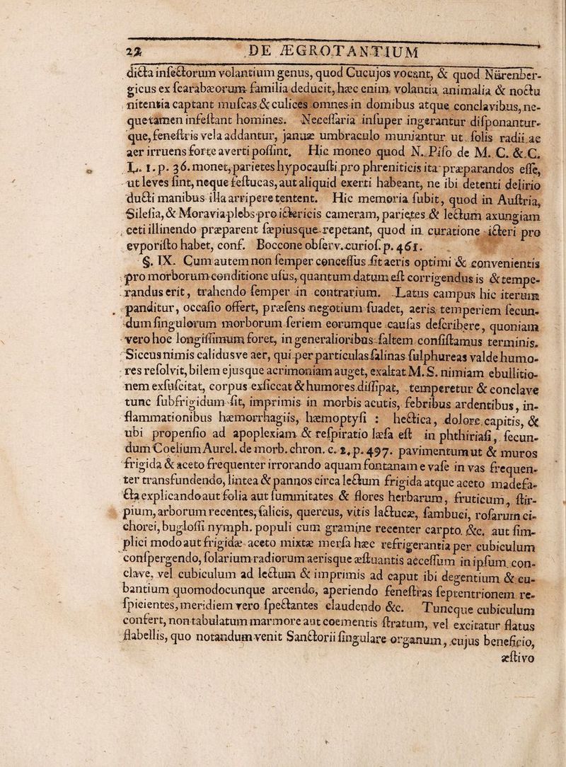 %% DE IEGROTAN*T1 UM •-*--**-*—— di£ta inferorum volantium genus, quod Cucujos vocant, & quod Niirenber- gicus ex fcarabseorum familia deducit, hsec enim, volantia animalia. & noefu nitentia captant mufcas & culices omnes in domibus atque conclavibus, ne- quetlmen infellant homines. Neeeflaria infuper ingerantur difponantur- que, fenebris vela addantur, januae umbraculo muniantur ut folis radii ae aer irruens forte averti poflint, Hic moneo quod N. Pifo de M. C. & C. L« I.p. 36. monet, parietes hypocaufti pro phreniticis ita: praeparandos efle, ut leves fint, neque feflucas, aut aliquid exerti habeant, ne ibi detenti delirio dufti manibus illa arripere tentent. Hic memoria fubit, quod in Auftria, Sileiia,&MoraviaplebsprGi£kricis cameram, parietes & leflum axungiam ( ceti illinendo praeparent faepius-que»repetant, quod in curatione i£ieri pro evporifto habet, conf. Boccone oblerv.curiof. p. 461. §. IX. Cum autem non femper concdfus Jit aeris optimi Sc convenientis pro morborum-conditione ufus, quantum datum cft corrigendus is & tempe¬ randus erit, trahendo femper In contrarium. - Latus campus hic iterum panditur, occabo offert, praefens negotium fuadet, aeris temperiem fecun¬ dum fingulorum morborum feri em eorumque caufas defcribere, quoniam verohoe longrffimum foret, in generalioribus faltem confifhmus terminis. Siccus nimis calidusve aer, qui per particulas falinas fulphureas valde humo¬ res refolvit, bilem ejusque acrimoniam auget, exaltatM.S. nimiam ebullitio¬ nem exfufcitat, corpus exficcat& humores dibipat, temperetur & eonclave tunc fubfrigidum fit, imprimis in morbis acutis, febribus ardentibus, in¬ flammationibus hsemorrhagiis, hsemoptyfi : heftica, dolore.capitis, & ubi propenfio ad apoplexiam & refpiratio kfa eft in phthiriafi, fecun¬ dum CoeiiumAurel.de morb.chron. e. 2#p. 497. pavimentum ut & muros frigida & aceto frequenter irrorando aquam fontanam e vafe in vas frequen¬ ter transfundendo, lintea & pannos circa le£lum frigida atque aceto madefa- fta explicando aut folia aut fummitates & flores herbarum, fruticum Sir¬ pium, arborum recentes, felicis, quercus, vitis laflucae, fambuei, rofarurn ci¬ chorei, bug-loffi nymph. populi cum gramine recenter carpta &c. aut finv phci modo aut frigidae aceto mixtae merfah^c refrigerantia per cubiculum confpergendo,folarium radiorum aerisque aeftuantis acceffum in ipfum. con¬ clave, vel cubiculum ad leflum & imprimis ad caput ibi degentium & cu¬ bantium quomodocunque arcendo, aperiendo feneflras feptentrionem re- fpieientes, meridiem rero fpeftantes claudendo &c. Tuncque cubiculum confert, non tabulatum marmore aut coementis ftratum, vel excitatur flatus flabellis, quo notandum venit San&orii fingulare organum , cu jus beneficio, /