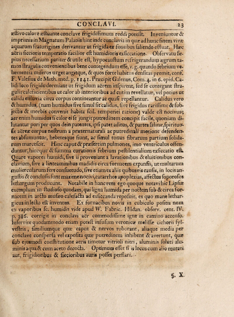 geftivo calore aeftuante conclave frigidiffimum reddi potefft. Inveniuntur & imprimis in Magnatum Palatiis hirit inde conclavia in quae ad hunc finem viva: aquarum fcaturigines derivantur ut frigida ex'fontibus faliendo effluat. Hac aeris ficcioris temperatio- facilior eft humidioris exficcatione. Obfervatu fe pius neceffarium pariter & utile eft, hypocauftum refrigerandum aegrum ta- men ftragulis convenientibus bene contegendum efft, v. g. quando febrium ve¬ hementia miferos urgetangitque, & quos forte habitus denfitas premit, eonf. F. Valefius de Meth.med. p. r 141. Praecipit Galenus, Com. 4. in 6. epid. Ca¬ lidi loco frigidodormiant ut frigidum aerem irtfpirent, fed fe contegant ftra¬ gulis calefacientibus ut calor ab interioribus ad ctttim revellatur, vel potius ut calida effluvia circa corpus contineantur ac quafi repellantur. Calidus vero & humidus, (nam humidus five fimul fit calidus, fi ve frigidus rari (fime & fub- jeffis & morbis convenit habita' fcil. temperiei ratione) valde* eft nocivus*; aer enim humidus fi calor ei fe jungit putredinem concipit facile, quoniam di¬ latantur p ori per quos deinpatentes, ipfi patet aditus, & partes falinse/piritucr- fe aereae corpus noftrum a praeternaturali ae putredinStlf motione defendem tes abfumuntur, hebetesque fiunt, ac fimul tonus fibrarum partium folida- rum marcefcit. Hinc caput & praefertim pulmones, imo ventriculus offen¬ duntur, hineque & fumma curationis febrium peftilentialium exfiecatio eft. Quare vapores humidi,five ii proveniant a lavationibus &eluiti6nibus con¬ clavium, five a linteaminibus madidis circa fornacem expanfis, ut multarum muliercularum fert confuetudo, five etiam ex aliis quibusvis caufis, in locis an- guftis conci iifis fimt maxime nocivi,catarrhos apoplexias, affeftus foporofos lethargum producant. Notabile in hanc rem ego quoque notavi hic Lipfise exemplum in ftudiofo quodam, qui ligna humida per no&em fiib & circa for¬ nacem in artio mufeo calefafla ad exficcandarepofuit, ex quo mane lethar¬ gicus in lecto eft inventus. Ex fornacibus novis in cubiculo politis noxa vaporibus Ic. humidis vide apud W. Fabric. Hi Idan, obferv. cent. IV. p. corrigit in conclavi aer commodifflme igne in camino accenfo* Infervire quodammodo etiam poteft infufum veronicae meliffie cichorii fyl- veftris, fimiliumque qiise caput & nervos roborant, aliaque mediaper conclave coniperfa vel expofita quse putredinem inhibent &’avertunt, qu& fub ejusmodi conftitutione aeris timetur vitrioli nitri, aluminis foliati alui minis aqua & cum aceto decocta. Optimum effet fi is locus cum alio mutari aut, frigidioribus & ficciojribusauris poffet perflari, > * f ; .. . §. x. /