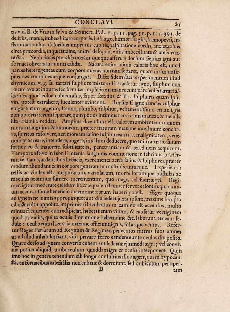 _ gf tis vid.B. de Viasinfylva & Sennert. P.L. r. p. r r.pag. $ r.p. 39 r.de deliriis, mania, imbecillitate corporis, lethargo, haemorrhagiis, haemoptyfi, in¬ flammationibus doloribus imprimis capitis,palpitatione cordis, anxietatibus circa praecordia, inquietudine, animi deliquio, villis imbecillitate & obfcurita- te &c. Nephriticis prae aliis noxam quoque affert II dorfurn fepius igni aut fornaci obvertatur nimis calidae. Natura enim nimii caloris ha>c eft, quod partesReterogeneas cum corpore mixtas non tam feparet, quam intimius fae- pius eas combinet atque conjungat. Dicio fidem facit experimentum illud chymicum. v. g. fal tartari fulphure mixtum fi tra&etur igne, fulphur non totum avolat in auras fed firmiter implicitum manet cum particulis tartari al- katinis, quod color rubicundus, fapor fcetidus & Tr. fiilphurls quam fpir. vin. potefl extrahere, luculenter evincunt. Rurfus fi igne fundas fulphur vulgare cum argento, ftanno, plumbo, fulphur, vehementiffimo etiam igne non poteris iterum feparare,quin potius intimius remixtum maneat,&metalla illa friabilia reddat. Amplius dicendum eft, calorem ambientem nimium motum fanguinis & humorum preeter naturam maxime inteftinum concita¬ re, Ipiritus exfolvere, acrimoniam falino fulphuream L e. malignitatem, vene¬ num procreare, intendere, augere, in a£tum deducere ,quo enim attritio falium fortior eo & majorem fubtilitatem, penetrantiam & acredinem acquirunt. Tempore aeftivo in febrili intenfa fanguinis commotione in febribus pnder- tim tertianis, ardentibus hefticis, excrementa acria falina & fulphurea praeter modum abundant & in corpore generantur multiplicantur que. Experientia teftis ac vindex eft, purpurarum, variolarum, morbillorumque puftulas ac maculas promtius fumere incrementum, quo magis calefimtEegri. Regi¬ men igitur moderate calidum fit,& aequalem femper' fervet calorem,qui omni¬ um aecuratiffimebeneficio thermometrorum haberi potefl:. fEger quoque ad ignem ne nimis appropinquet aut diu fedett juxta ipfum, maxime fumpto cibo & vultu oppofito, imprimis filuculentus in camino efl accenfus, multo minus frequenter eum 8dfpiciat,hebetit enim vifum, & caufatur vertiginem quod praealiis, qui ex oculis iliorumque hebetudine &c. laborant, teneant fe- dulo: oculis enim haec tria maxime officiunt,ignis, fol atque ventus. Refer¬ tur Reges Per far um ad Regnum & Regimen perventos fratres fuos omnes ut ad illud inhabiles fiant, vifu privare ferro candente ante oculos diu pofita Quare dorfo ad ignem converfo cubent autfedeant ejusmodi oegri; vel conve¬ nit potius aliquid, umbraculum quoddsmigni & oculis interponere. Quin imo hoc in genere tenendum eft longe confultius illos agere, qui in hypocau- ftis ex fornacibus catefa&is non cubant & dormiunt, fed cubiculum per aper- D tam