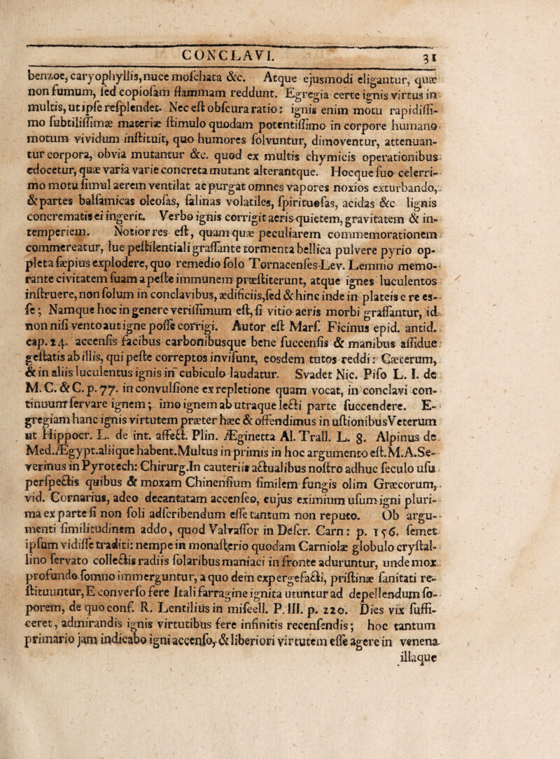 3* berizoe, caryopnyllis,nuce molchata &c. Atque ejusmodi eligantur, quse non fumum, icd copi olam dammam reddunt. Egregia certe ignis virtus in multis,utipferefplendet. Neceft oblcuraratio: ignis enim motu rapidifli- mo fubtilimmae macerise ftimulo quodam potentiffimo in corpore humano motum vividum inftituit, quo humores folvuntur, dimoventur, attenuaii- tur corpora, obvia mutantur &c. quod ex multis chymieis operationibus edocetur, quae varia varie concreta mutant akerantque. Hecque fuo celerri¬ mo motu fimul aerem ventilat ac purgat omnes vapores noxios exturbando,.. & partes balfamicas oleofas, falinas volatiles, fpirituefas, acidas-&c lignis concrematis ei ingerit. Verbo ignis corrigit acris quietem, gravitatem & in¬ temperiem.. Notior res eft , quam quse peculiarem commemorationem commereatur, lue peftilentiah'graftante tormenta bellica pulvere pyrio op- pleta fepius explodere, quo remediodolo TornacenlesLev. Lemnio memo¬ rante civitatem fuamaperteimmunem praertiterunt, atque ignes luculentos inftruere, non folum in conclavibus, aedificiis,fed & hinc inde in plateis e re es- - fe; Namque hoc in genere veriffimum eft, £ vitio aeris morbi graffantur,Jid nonnifi vento aut igne poffe corrigi. Autor eft Marf. Ficinus epid. antid. cap.24. acecnfis facibus carbonibusque bene fucccnfis & manibus affidue geftatis ab illis, qui pefte correptos invifunt, eosdem tutos reddi: Ceterum, &inaliis luculentus ignis ih cubiculo laudatur. Svadet Nic. Pifo L. I. de M. C. 6c C. p. 77. in convulfione ex repletione quam vocat, in conclavi con¬ ti nuunt fer vare ignem; imo ignem ab utraque le&i parte fuccendere. E- gregiam hanc ignis virtutem prseter hxc & offendimus in uftionibus Veterum ut Hippocr. L. de int. affeflL Plin. iEginetta Al.Trall. L. 8- Alpinus de Med.iEgypt.aliique habent.Multus inprimis in hoc argumento eft.M.A.Se» yerinus inPyrotech: Chirurg.In cauterii* actualibus noftro adhuc feculo ufb perfpettis quibus St moxam Chinenrtum fimilem fungis olim Graecorum, vid. Cornarius, adeo decantatam accenfeo, eujus eximiumufumigni pluri¬ ma ex parte fi non foli adferibendum effe tantum non reputo. Ob argu~~ menti fimilitudimm addo, quod Valraffor in Defer. Carn r p, x<;6. femet ipfum vidiffe traditi: nempe in monafterio quodam Garniok globulo cryftab linofervato colleftis radiis folaribus maniaci in fronte aduruntur, unde mox profundo fomno immerguntur, a quo dein expergefa&i, priftinse fanitati re- ftituuntur, E con verlo fere Itali farragine ignita utuntur ad depellendum fb- porem, de quo conf. R. Lentibus in mifcell. P. III. p. z2o. Dies vix Effi¬ ceret, admirandis ignis virtutibus fere infinitis recenrtndis; hoc tantum primario jatn indicabo igni acccnf% & liberiori vir tutem efle agere in venena-