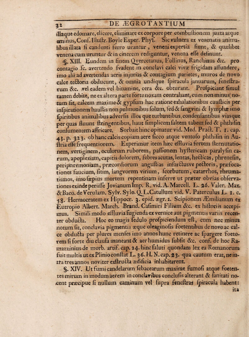 iliaque edomare, elicere, eliminare ex corpore per combuftionem juxta atque eminus, Conf. Illuftr. Boyle Exper. Phyf. Sic vulnera ex venenatis anima¬ libus illata ,fi candenti veneni expertia fiunt, & qualibet venena cum uruntur & in cinerem rediguntur, venena effe delinunt. ,§. XIII. Eundem in finem Qyercetanus, Eollinus, Ranchinus &c. pro contagio fc. avertendo Evadent in conclavi calci vivae frigidam affundere, imo alii ad avertendas aeris injurias & contagium parietes, muros de novo calce te&oria:obducunt, & omnia undique Ipiracula januarum, feneftra- rum &c. vel eadem vel bitumine, cera &e. obturant. Prolpiciant fimul tamen debite, ne ex altera parte forte noxam contrahant, cum non minus: no¬ tum fit, calcem maxime & gypfum hac ratione exhalationibus caufticis per infpirationem hauftis non pulmonibus filum, fed -& fangvini & lymphae ima fpiritibus animalibus adverfis illos que turbantibus, condenfantibus viasque per quas fluunt ftringentibus, haut fimplicemfaltem tabem fed & phthifin eonfumentemaffricare, Sorbaithinc opinatur vid.Med. Praei. T. i. cap. 45. p. 323. ob hanc.calcis copiam aere ficco atque ventofo phthifin in Au- ftria efle frequentiorem. Experimur item hsec effluvia fortem fternutatio- nem, vertiginem,oculorum ruborem, paffionem hyftericam paralyfin ca¬ rum, apoplexiam, capitis dolorem, febres acutas, lentas, hefticas, phrenefin, peripnevmoniam, praecordiorum angufiias infar£lusve pefloris, praefoca¬ tiones faucium, fitim, langvorem virium, fcorbutum, catarrhos, rheuma¬ tismos, imo faepius mortem repentinam inferre ut praeter obvias obferva- tiones exinde periiffe Jovianumlmp. R. vid. A. Marcell. L. 26. Valer. Max. &Baco.de Verulam. Sylv. Sylo. Q^L.Catullum vid. V. Paterculus L. 1. c. 58. Herraocratem ex Hippocr. 3. epid. aegr. 2. Scipionem JEmilianum ex Eutropio Albert. Mareh. Brand. Cafimiri Filium &c. ex hiftori is accepi¬ mus. Simili modo effluvia fugienda ex vernice aut pigmentis variis recen¬ ter obdufta. Hoc eo magis fedulo profpiciendum eft, cum nec minus notum fit, conclavia pigmentis aeque oleaginofis foetentibus de novo ac cal¬ ce obdufta per plures menfes imo annos hunc retinere ac Ipargere foeto- rem fi forte diu eiaufa maneant & aerhumidus fubfit &c. conf de hoc Ra- maxxinius de morb. artif. cap. 24. hinefaluti quondam lex ea Romanorum fuit multis ut ex Plinio confiat L. 36. H. N.cap.sj. qua cautum erat,nein- tra tres annos noviter exftru£l a aedificia inhabitarent. §. XIV. Ut fumi candelarum febacearum maxime fumofi atque foeten¬ tes mirum in modum aerem in conclavibus conclufis alterant & ianitati no¬ cent praecipue fi nullum caminum vel fupra fimeftras fpiracula habent: