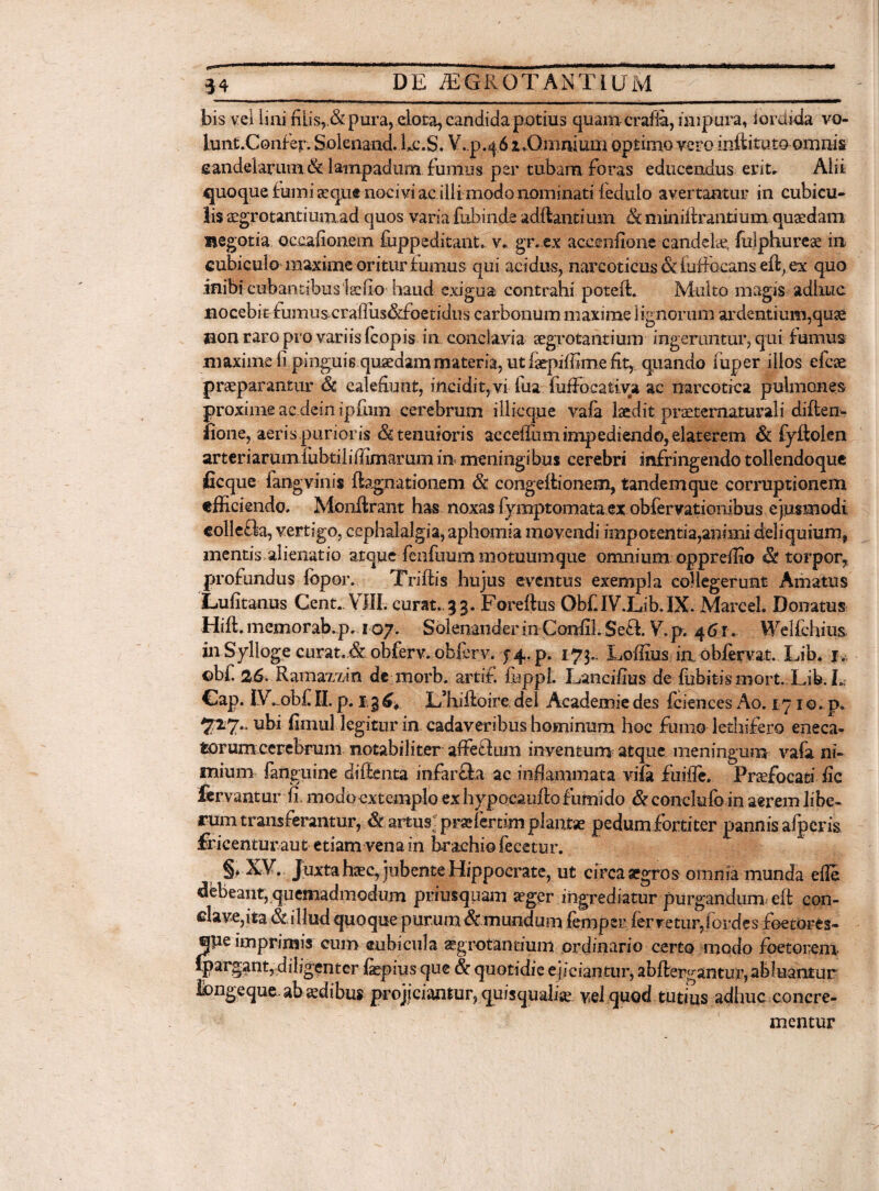 bis vel lini filis, & pura, elota, candida potius quamcrafia, impura, s ordida vo¬ lunt.Confer. Solenand. bc.S. V.p.46 1 .Omnium optimo vero iniiituto omnis candelarum & lampadum, fumus per tubam foras educendus erit. Alii quoque fumi aeque nocivi ac illi modo nominati iedulo avertantur in cubicu¬ lis aegrotantiunxad quos varia fubinde aditantium & miniftrantium quaedam negotia Qcaafionem fuppeditant. v. gr.ex accenfione candelae, fulphurese in cubiculo maxime oritur bumus qui acidus, narcoticus & fufthcans eft, ex quo inibi cubantibus iaefiu baud exigua contrahi poteft. Multo magis adhuc nocebi&fumusxraiius&foetidus carbonum maxime lignorum ardentium,quae non raro pro variis fcopis in. conclavia aegrotantium ingeruntur, qui fumus maxime fi pinguis quaedam materia, ut faepiffime fit, qiiando iuper illos efcae praeparantur Sc calefiunt, incidit,vi fua lufFocativa ac narcotica pulmones proxime ac dein ipfiun cerebrum illicque vafa laedit praetermturali diften- fione, aeris.purior is & tenuioris acceffiim impediendo, elaterem & fyflolen arteriarumlubtiliffimarum in meningi bus cerebri infringendo tollendoque ficque fangvinis ftagnationem & congeitionem, tandemque corruptionem efficiendo. Monflrant has noxas fymptomata ex obfervationibus ejusmodi collefla, vertigo, cephalalgia, aphomia movendi impotentia^nimideliquium, mentis alienatio atque fcnfuum motuumque omnium oppreffio & torpor, profundus fopor. Triftis hujus eventus exempla collegerunt Amatus Lufitanus Cent. VIII. curat..3 3. Foreftus ObClV.Lib.IX. Marcel. Donatus Hiffi memorab.p. 107. Solenander in CanfiLSe£i V.p. 461. Welfchius in SylI oge curat.dt obferv. obferv. Jif-. p. 173.. Loffius iu obfervat. Lib. 1. ©bf 26. Ramaxxin de morb. artif. fuppl. Lancifius de fubitismort. Lib. L Cap. IV-obf II. p. 1,3 ^ LRifioire dei Academie des f ciences Ao. 171 o. p» 7x7.. ubi fimul legitur in cadaveribus hominum hoc fumo lethifero eneca- torum cerebrum notabiliter affeGiun inventum atque meningum va(i ni¬ mium fanguine diflenta mfarfta ac inflammata vifa fuifle. Praefocati fic fervantur fi. modo extemplo ex hypocaufto fumido & conclufo in aerem libe¬ rum transferantur, & artus; prafierdm plantas pedum fortiter pannis afpcris fricenturaut etiam vena in brachio fecetur. §, XV. Juxta hsec, jubente Hippocrate, ut circa aegros omnia munda efle debeant, quemadmodum priusquam aeger ingrediatur purgandum eft con- clavejita & illud quoque purum ^mundum lemper fervetur,iordes foetores- que imprimis cum subicula aegrotantium ordinario certo modo foetorem qpargant,fliligenter fepius que & quotidie ejiciantur, abftergantur, abluantur Ibngeque abjcdibus projiciantur, quisquafe vel quod tutius adhuc concre¬ mentur