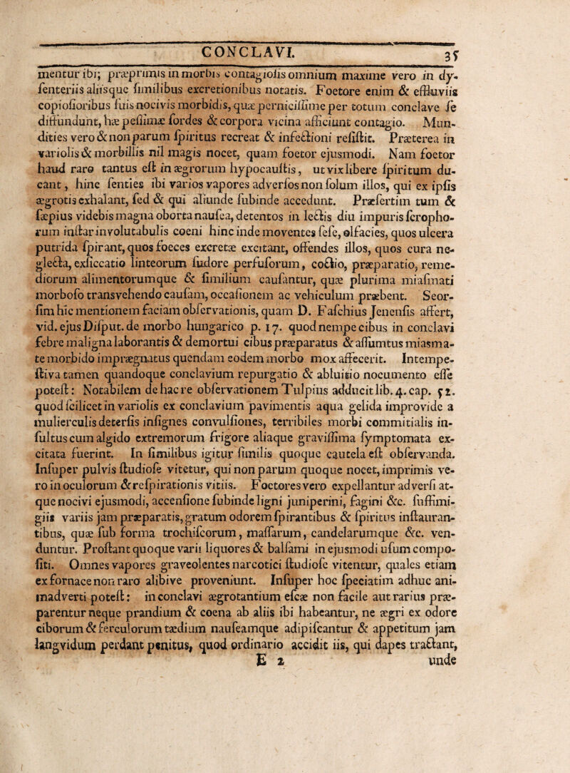 3? Hientur ibi; praeprimis in morbis eontagiolis omnium maxime vero in dy- fenteriis alnsquc fimilibus excretionibus notatis. Foetore enim & effluviis copiofioribus luis nocivis morbidis,-quas pernici/fime per totum conclave ie diffundunt, hae pefiimae fordes & corpora vicina afficiunt contagio. Mun¬ dities vero & non parum Ipiritus recreat & infe£lioni rcfiftit. Praeterea in variolis& morbillis nil magis nocet, quam foetor ejusmodi. Nam foetor haud raro tantus eft in aegrorum hypocauftis, ut vix libere fpiritum du¬ cant , hinc fenties ibi varios vapores adverlos non folum illos, qui ex ipfis aegrotis exhalant, fed & qui aliunde lubinde accedunt. Praefertim tum Sc faepius videbis magna oborta naulea, detentos in leftis diu impuris fcropho- rum indar involutabulis coeni hinc inde moventes fele, olfacies, quos ulcera putrida fpirant,quosfoeces excretae excitant, offendes illos, quos cura ne- glecla, exliccatio linteorum fiidore perfidorum, coftio, praeparatio, reme¬ diorum alimentorum que & ffinilium caufantur, quae plurima miafmati morbofo transvehendo caufam, occalionem ac vehiculum praebent. Seor- fim hic mentionem faciam obfervationis, quam D. Fafchius Jenenfis affert, vid.ejusDiiput.de morbo hungarico p. 17. quod nempe cibus in conclavi febre maligna laborantis & demortui cibus praeparatus & aflumtus miasma- te morbido impraegnatus quendam eodem morbo mox affecerit. Intempe- ftiva tamen quandoque conclavium repurgatio & abluitio nocumento efle poteft: Notabilem de hac re obfervatienem Tulpius adducitlib.4.cap. quodfcilicetin variolis ex conclavium pavimentis aqua gelida improvide a mulierculis deterfis infignes convulfiones, terribiles morbi commitialis in- fultus cum algido extremorum frigore aliaque graviffima fymptomata ex¬ citata fuerint. In fimilibus igitur fimi lis quoque cautela eft obfervanda. Infuper pulvis ftudiofe vitetur, qui non parum quoque nocet, imprimis ve¬ ro In oculorum &reipirationis vitiis. Foetores vero expellantur adverfi at¬ que nocivi ejusmodi, accenfionefubindeligni juniperini, fagini &c. fuffimi- giis variis jam praeparatis, gratum odorem fpirantibus & fpiritus inftauran- tibus, quae fub forma trochifeorum, mafiarum, candelarumque &c. ven¬ duntur. Proflant quoque varii liquores & balfami in ejusmodi ufumcompo- llti. Omnes vapores graveolentes narcotici ftudiofe vitentur, quales etiam ex fornace non raro alibive proveniunt. Infuper hoc fpeciatim adhuc ani¬ madverti poteft: in conclavi aegrotantium efcae non facile aut rarius prae¬ parentur neque prandium & coena ab aliis ibi habeantur, ne aegri ex odore ciborum & ferculorum taedium naufeamque adipifeantur & appetitum jam langvidum perdant penitus, quod ordinario accidit iis, qui dapes traftant, E z unde