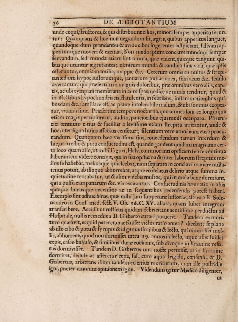 I 36 _ DE AEGROTANTIUM unde coqui,foru£iores,& qui diftribuunt cibos, minori iemper appetitu f erun¬ tur : Quanquam & hoc non negandum fit, aegris, quibus appetitus languet, quandoque dum prandentes & avide cibos ingerentes adfpiciant, falivam ap¬ petitum que moveri & excitari. Non modo ipitim conclave mundum femper iervandum, fed munda etiam fint omnia, qpae vident,quseque tangunt qui¬ busque utuntur aegrotantes; nimirum munda & candida fint ivafa, quse ipfis offeruntur, omnia mantilia, mappae &c. Ceterum omnis tumultus & ftrepi- tus aedium hypocaufoorumque, januarum pullationes, foni acuti &c. fedulo avertantur, qufprsefertimin magnis doloribus, prae omnibus vero aliis, capi¬ tis, ac ubi tympani membrana in aure fpasmodice ac nimis tenditur, quod & in affe&ibus hypochondriaci, flatulentis, in febribus, inflammationibus qui¬ busdam &c. familiare eft, ac plane intolerabile malum ,&ubi fomnus exopta¬ tur, vitandi fnnt.. Frfcjfertim tempore noflurno,quo omnes foni ex longinquo etiam magis percipiuntur, auditu, paucioribus ejusmodi occupato. Phreni¬ tici omnium citius & facilius a ievifoime etiam ftrepitturritantur, unde & hoc inter figna hujus affedus cenfetur; fiientium vero omni eum cura procu¬ randum. Quanquam haec veriffima fint, concedendum tamen interdum & hic,ut in cibo &r potu conftietudini eft, quando gaudent quidam magis uno cer¬ to loco quam alio,ut mihiTiguri, Helv. commoranti opificemiebr e continua laborantem videre contigit, qui in fua opificina & inter laborum ftrepitus me¬ lius fe habebat, meliusque quiefcebat,nam feparato in conclavi manere nulla¬ tenus potuit, ab illoque abhorrebat, atque eo delatus delirio atque fumma in¬ quietudine tentabatur, nt& alios videbis muitos, qui in mola bene dormiunt, qui a pulfu campanarem $e. vix excitantur. Confuetudinis haec ratio in aliis qpoque hucusque recenfitis ac in fequentibus recenfendis potefo haberi. Exemplo fint adhuc binae, quae mihi jam fuppetnnt hiftoriae^alteraa R. Sole- nandro in Confi med. fo£L V.. Ob. 16.C. XV. allata, quam lubet integram tranferibere. Accidit ut rufticus quidam febricitans acutiflime perdu&us ad Idofpitale, nullis remediis a D. Gisberto curari potuerit. Tandem ex mori¬ tura quaefivit, ecquid peteret,quaefuifiet vi£lus. ratio antea ? dicebat: fc plane ab ifto cibo & potu & fyropis &id genus fimilibus & Ie&o, quinimis effet mol¬ lis, abhorrere, quod non dormifiet intra ry. annos in lefiEo, atque ufiis fuiffet ©epis, cafeo bubulo, & fimilibus durae cociionis, fub divoque in foramine vefoi- £us dormivifoet. Tandem D. Gisbertus una no£ie permifit, ut in foramine dormiret, deinde ut afferetur cepa, fal, cum aqua frigida, confenfi, & D. Gisbertus, arbitrans illum tandem eo citius moriturum , cum ille poffridie jgpiyprxtcr onutturuopinionem igne. Videndum igitur Medico diligenter, ut r