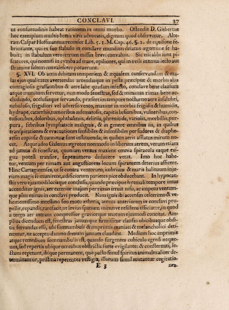 V7 ut confuetudinis habeat rationemin omni morbo. Oftcndit D. Gisbertus hoc exemplum multis bonis viris advocatis, dignum quod obferretur. Alte¬ ram Calpar Hoffimnnusrecenfet Lib. f. x. M. Cap. 46. §.2 * de eqmifone fe¬ bricitante, qui ex fuo ftabulo in conclare mundum delatus aegerrime fe ha¬ buit ; in ltabulum vero iterum mi Ilus brevi convaluit. Sic vili alibi lunt pi- fcatores, quinonnih m cymba ad mare, opiliones, qui m ovili in tenui lefto aut flramine /altem con valefcere p otuerunt. §. XVI. Ob aeris debitam tempenem & squalem conlervandam & ma¬ las ejus qualitates avertendas arcendasque m pefte praecipue morbis aliis contagiofis graflantibus & aere labe quadam infefto, conclave bene claulum atque munitum fervetur, non mado £eneftras, fcd &: minimas rimas bene oc¬ cludendo, occlulasque iervando,prsefertim tempore noblurno aere infalubri, nebulofo, frigidiori vel adverfo vento, maxime in morbis frigidis &humitlis, hydrope, catarrhis,tumoribus cedematohs, capitis laefionibus, vulneribus,con- tufionibus, doloribus, ophthalmiis, deliriis, phrenitide, variolis, morbillis,pur¬ pura, febribus lymphaticis malignis ,& in genere omnibus iis, in quibus tranfpirationes & evacuationes fcnfibi2es <& infenfibiles per fudores & diapho- Felin eopiofo & continuas funt inflituendae, in quibus aeris afflatus mirum no¬ cet. Atque adeo Galenus segrotos non modo in liberum aerem, verum etiam ad januas feneilras, quoniam ventui maxime omnia fpiracula e a que exi¬ gua jxoteft tranfire, faepenurnero deducere vetat. Imo hoc habe¬ tur, ventum per rimam aut anguftiorem locum (pirantem deterius afficere. Hinc Cartagi neniis, ut fe contra ventorum^ imbrium & maris halituum inju¬ riam magis fe munirent,aedificiorum parietes pice obducebant. In hypocau- ftis vero ejusmodilocisque conclulis,quando praecipue hyemali tempore intus accenditur ignis, aer exterior majori per rimas irruit ni Iu, ac impetu ventum¬ que plus minus in conclavi producit. Nam ignis ibi accenfus celerrimo & ve- hementrffimo mteftino fuo motu cctheris* aerem anteriorem in conclavi pro¬ pellit,expandit,rarefacit,ut levius Ipatium minusve refiftens efficiatur,inquocf a tergo aer intrans comprefflor graviorque motum ejusmodi concitat. Am¬ plius dicendum eft, feneftras januas que firmiffime elati fas obicibusque obdi¬ tis fervandas effi, ubi fomnambuli & imprimis maniaci & melancholici deti¬ nentur, ne accepto damno demum januam claudant. Medium hoc imprimis atque remedium fo mnambulis eft, quando furgentes cubiculo egredi neque¬ unt, fed repertis ubique omnibus obffinths forte evigilantes & confternati, ie- flum repetunt, ibique permanent, quo pafto fimuHpiritus animalesaliter^de- terminantur, priftina repetentes veftigja, illorum* fimul mutantur cogitatio- E 3 nes .