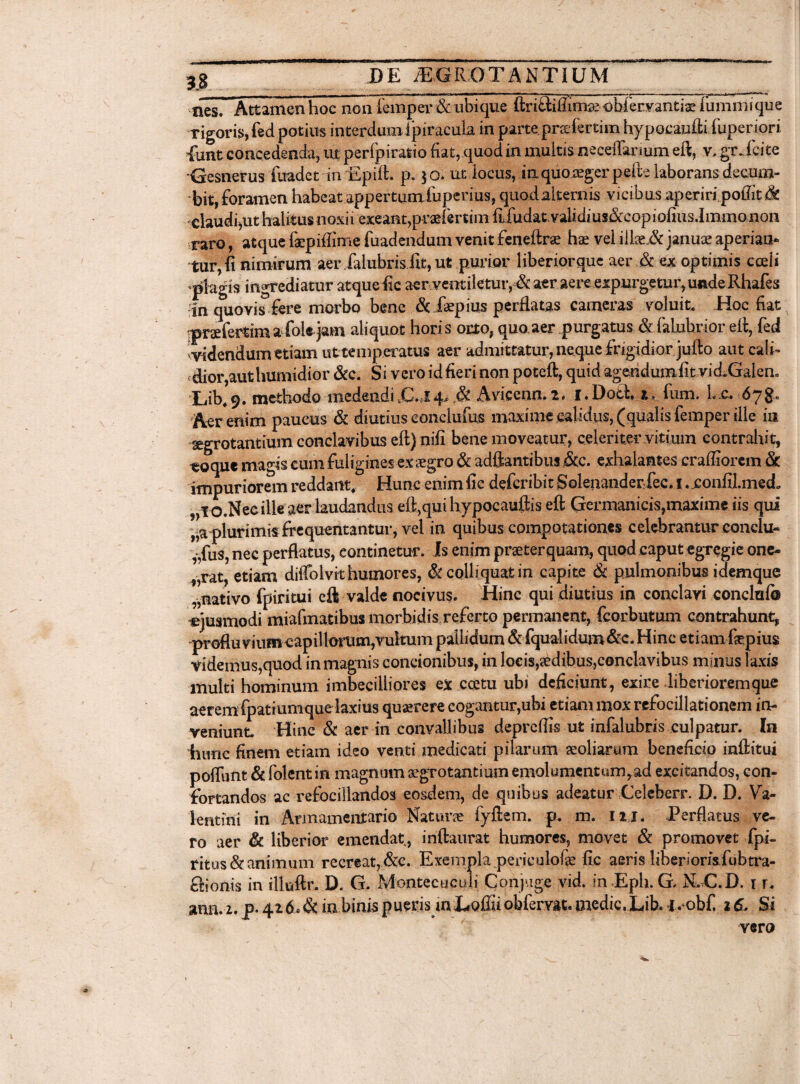 nes. Attamen hoc non femper & ubique ftri&iftiniK obi ervantia: lummique rigoris, fed potius interdum ipiracuia in parte prsefertim hypocaufti (uperiori 4unt concedenda, ut perfpiratio fiat,quod in multis neceffarmm eft, v, grJcite Gesnerus fuadct in 'Epift. p* $o. ut locus, iaquoiegerpefte laborans decum¬ bit, foramen habeat appertumfuperius, quodalternis vicibus aperiri poffit^t claudi,ut halitus noxii exeant,praefertim iLfudatvalidius&copiofius.Imino non raro, atque faepiffime fuadendum venit feneftrse hae vel iike„& januae aperian¬ tur, fi nimirum aer ialubrisfit, ut purior liberiorque aer ,& ex optimis cadi ‘plagis ingrediatur atque fic aer ventiletur, & aer aere expurgetur,unde Rhafes in quovis fere morbo bene & ,faepius perflatas cameras voluit. Hoc fiat praefertima foie jam aliquot horis orto, quo aer purgatus & lalubrior eft, fed vvidendum etiam uttemperatus aer admittatur, neque frigidior jufto aut cali¬ dior,aut humidior &c. Si vero id fieri non poteft, quid agendumfit vid^Galen. •Lib49. methodo medendi.C.J4,.& Aviccnn.2. l.Dotl 1. fum. Lc. 678« Aer enim paucus & diutius conclufus maxime calidus, (qualis femper ille in segrotantuun conclavibus eft) nifi bene moveatur, celeriter vitium contrahit, coque magis cum fuligines ex aegro & adftantibus&c. exhalantes craffiorem & impuriorem reddant» Hunc enim fie defcribit Solenanderfec. I . xonfilmed, O.Necille aer laudandus eft,qui hypocauftis eft Germanicis,maxime iis qui ,,a plurimis frequentantur, vel in quibus compotationes celebrantur conclu¬ sus, nec perflatus, continetur. Is enim praeterquam, quod caput egregie one¬ rat, etiam diffolvk humores, &colliquat in capite & pulmonibus idemque „nativo fpiritui eft valde nocivus. Hinc qui diutius in conclavi concluf® ejusmodi miafmatibus morbidis referto permanent, feorbutmn contrahunt, profluviumcapillorum,vultum pallidum & fqualidum&c. Hinc etiam fepius videmus,quod in magnis concionibus, in locis,aedibus,conclavibus minus laxis multi hominum imbecilliores ex coetu ubi deficiunt, exire liberiorem que aerem fpatiumque laxius quaerere cogantur,ubi etiam mox refocillationem in¬ veniunt. Hinc & aer in convallibus depreffis ut infalubris culpatur. In hunc finem etiam ideo venti medicati pilarum aeoliarum beneficio inftitui poftunt & folent in magnum aegrotantium emolumentum, ad excitandos, con¬ fortandos ac refociilandos eosdem, de quibus adeatur Celeberr. D. D. Va¬ lentini in Armamentario Naturae fyftem. p. m. 111. Perflatus ve¬ ro aer & liberior emendatv, inftaurat humores, movet & promovet fpi- ritus& animum recreat, &c. Exempla periculofae fic aeris liberiori&fubtra- fiionis in illuftr. D. G. Montecuculi Conjuge vid. in Eph. G, N. C.D. 1 r. ann. 2. p. 41 6« & ia binis pueris mJLoffii obfemt. medie. Lib. ivobf, 16. Si vero