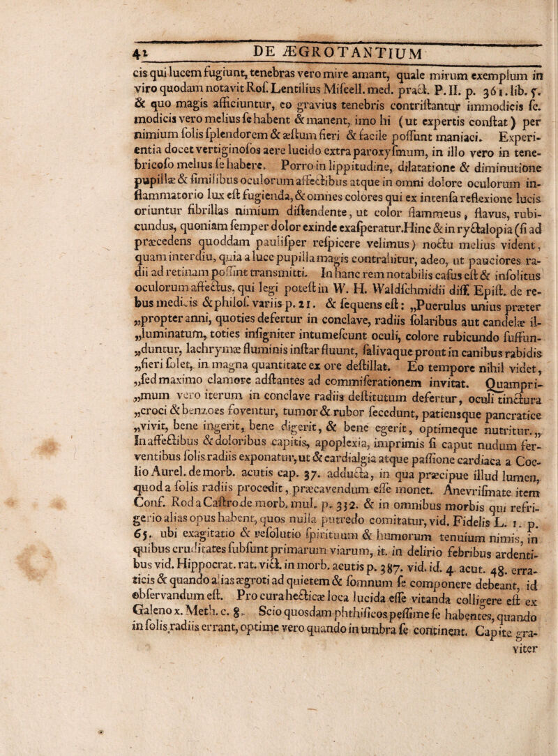 cis qui lucem fugiunt, tenebras vero mire amant, quale mirum exemplum in viro quodam notavit Rofi Lentilius Mifeell. med. praei P. II. p. 36». lib. f. & quo magis afficiuntur, eo gravius tenebris contriftantur immodicis fc. modicis vero melius le habent & manent, imo hi (ut expertis conilat J per nimium folis fplendorem & alium fieri & facile poflfunt maniaci. Experi¬ entia docet vertiginolos aere lucido extra paroxyfinum, in illo vero in tene- bricofo meitus le habere. Porro in lippitudine, dilatatione & diminutione pupills& fimilibus oculorum affeitibus atque in omni dolore oculorum in¬ flammatorio lux eft fugienda, &omnes colores qui ex intendi reflexione lucis oriuntur fibrillas nimium diftendente, ut color flammeus, flavus, rubi¬ cundus, quoniam femper dolor exinde exafpcratur.Hinc & in ry&alopia (fi ad praecedens quoddam paunlper refpicere velimus) notfu melius vident, quam interdiu, q.uia a luce pupilla magis contrahitur, adeo, ut pauciores ra¬ dii ad retinam poflint transmitti. In hanc rem notabilis cafus eft & infolitus oculorum afteftus, qui legi poteftin W. H. Waldlchmidii diff. Epift. de re¬ bus mediis &philol. variis p. zi. Sc lequenseft; ,puerulus unius praeter «propter anni, quoties defertur in conclave, radiis folaribus aut candete il- „luminatum, toties infigniter intumefeunt oculi, colore rubicundo fuffun- «duntur, 1 aci ity mae fluminis ini t tr fluunt, falivaque prout in canibus rabidis «fieri fblet,. in magna quantitate ex ore deftillat, Eo tempore nihil videt, „fed maximo clamore adftantes ad commiferationem invitat. Quampri- „mum vero iterum in conclave radiis deftitutum defertur, ocuJitinaura «croci & benzoes foventur, tumor & rubor feccdunt, patiensque pancratice «vivit, bene ingerit, bene digerit, & bene egerit, optimeque nutritur.,, Inaffeftibus & doloribus capitis, apoplexia, imprimis fi caput nudum fer¬ ventibus folis radiis exponatmvut &cardialgia atque paffione cardiaca a Coe- lio Aurei, de morb. acutis eap. 37. addutfa, in qua praecipue illud lumen quod a folis radiis procedit «praecavendum efle monet. Anevrifinate item Conf. RodaCaftrodemorb.mul. p. 332. & in omnibus morbis qui refri¬ gerio alias opus habent, quos nulla putredo comitatur, vid. Fidelis L. 1. p. 65. ubi exagitatio & wfolutio ipiritumn & humerum tenuium nimis, in quibus cruditates fubfunt primarum viarum, it. in delirio febribus ardenti¬ bus vid. Hippocrat. rat. via. in morb. acutis p. 387- vid. id. 4 acut. 48. erra- ticis & quando a; ias aegroti ad quietem & fomitum fe componere debeant, id ©bfervandum eft. Pro curaheaics loca lucida efle vitanda colhVere eft ex Galeno x.Meth.c. Scio quosdam phthificospeflimefe habentes, quando in fol is.radiis errant, optime vero quando in umbra fe continent. Capite gra- « viter