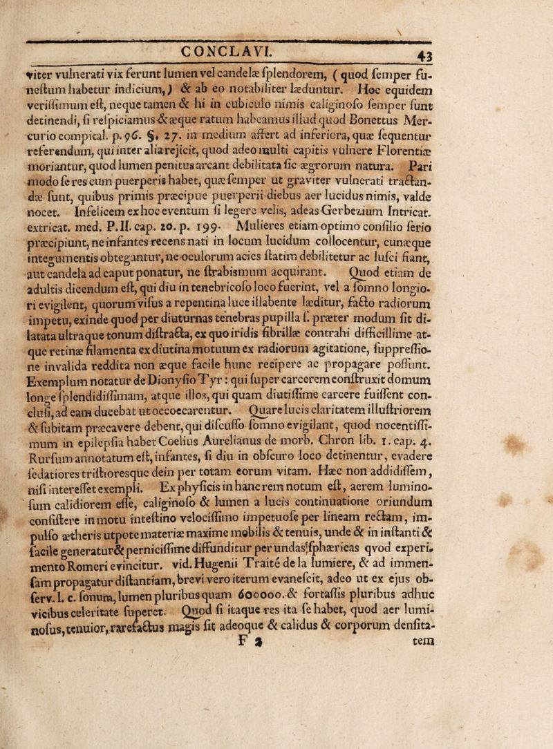 Viter vutaerati vix ferunt tamen vel candelae fplendorem, ( quod femper fu- neftum habetur indicium,) Sc ab eo notabiliter laeduntur. Hoc equidem veriffimum eft, neque tamen 6c hi in cubiculo nimis caliginolo femper lunt detinendi, fi refpiciamus# aeque ratum habeamus illud quod Bonettus Mer¬ curio compkal. p. 96. §♦ 27. in medium affert ad inferiora, quae fequentur referendum, qui inter alia rejicit, quod adeo multi capitis vulnere Florentiae moriantur, quod lumen penitus areant debilitata fie aegrorum natura. Pari modo feres cum puerperis habet, quae femper ut graviter vulnerati tranan¬ dae funt, quibus primis praecipue puerperii diebus aer lucidus nimis, valde nocet. Infelicem ex hoc eventum fi legere velis, adeas Lferbezium Intricat, extricat, med. P.II.cap. 20. p. 199* Mulieres etiam optimo confilio ferio priecipiunt,neinfantes recensnati in locum lucidum collocentur, cunaeque integumentis obtegantur, ne oculorum ades ftatim debilitetur ac lufci fiant, aut candela ad caput ponatur, ne ftrabismum acquirant. Quod etiam de adultis dicendum eft, qui diu in tenebricofo loco fuerint, vel a fomno longio¬ ri evigilent, quorum vifus a repentina luce illabente laeditur, faflo radiorum impetu, exinde quod per diuturnas tenebras pupilla fi praeter modum fit di¬ latata ultraque tonum diftrafta, ex quo iridis fibrillae contrahi difficillime at¬ que retinae filamenta ex diutina motuum ex radiorum agitatione, fuppreffio- ne invalida reddita non aeque facile hunc recipere ac propagare poftiint. Exemplum notatur de Dionyfio Tyr: qui fuper carcerem conftruxit domum [ono e Iplendidiffimam, atque illos, qui quam diutiffime earcere fuiflent con- clnfi, ad eam ducebat ut oecoecarentur. Quare lucis claritatem illuftriorem &L fubitam praecavere debent,qui difcuflo fomno evigilant, quod nocentiffi- mum in epilepfia habet Coelius Aurelianus de morb. Chron lib. i.cap. 4. Rurfum annotatum eft, infantes, fi diu in obfcuro loco detinentur, evadere fiedatiores triftioresque dein per totam eorum vitam. Haec non addidiflem, nifi intereflet exempli. Ex phyficis in hanc rem notum eft, aerem tamino- fum calidiorem effe, caliginofo & tamen a lucis continuatione oriundum confiftere in motu inteftino velociffimo impetuofe per lineam reclam, im- pullo aetheris utpote materiae maxime mobilis & tenuis, unde & in inftanti & facile generatur# perniciffime diffundi turper undas?Jphaer icas qvod experi, mento Romeri evincitur, vid. Hugenii Traite de la lumiere, & ad immen- fam propagatur diftantiam, brevi vero iterum evanefeit, adeo ut ex ejus ob- ferv.l. c.fonum, tamen pluribus quam 600000. & fortaftis pluribus adhuc vicibus celeritate fuperet Quod fi itaque res ita fe habet, quod aer lumi- nofus, tenuior, rarefaftus rmgis fit adeoque & calidus & corporum denfita-