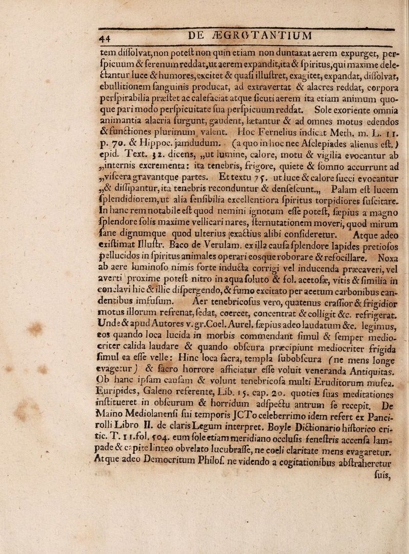 * tem diilblvat,non poteft non quin etiam non duntaxat aerem expurget, pcr- fpicuum & ferenumrcddatpit aerem expandit,ita& fpiritus,qui maxime dele¬ ctantur luce & humores,excitet & quafi illuftret, exagitet, expandat, diifolvat, ebullitionem fanguinis producat, ad exfcravcrtat & alacres reddat, corpora perfpirabilia prteftet ac calefaciat atque ficuti aerem ita etiam animum quo¬ que pari modo perlpicuitate fua perfpicuum reddat. Sole exoriente omnia animantia alacria fiirgunt, gaudent, laetantur & ad omnes motus edendos &fun£liones plurimum valent. Hoc Fernelius indicat Meth. m. L. i r. p. 7o. & Hippoc. jamdudum. (a quo in hoc nec Alclepiades alienus eft.) cpid. Text. $2. dicens, „ut lumine, calore, motu & vigilia evocantur ab „internis excrementa: ita tenebris, frigore, quiete & lomno accurrunt ad „vifcera gravantque partes. Et textu ; f. ut luce & calore iucci evocantur 5,& diffipantur,ita tenebris reconduntur & denfelcunt.,, Palam eft lucem fplendidiorem,ut alia {snfibilia excellentiora fpiritus torpidiores fufcitare. In hanc rem notabile eft quod nemini ignotum eflepoteft, faepius a magno iplendore folfs maxime vellicari nares, ftemutationem moveri, quod mirum fane dignumque quod ulterius jexaQius alibi confideretur. Atque adeo cxiftimat Illuftr. Baco de Verulam. exillacaufafplendore lapides pretiofos pellucidos in fpiritus animales operari eosqueroborare & refocillare. Noxa ab aere kiminofo nimis forte indu&a corrigi vel inducenda praecaveri, vel averti proxime poteft nitro in aqua foluto & fol. acetofae, vitis & fimilia in conclavi hic & illic difpergendo, & fumo excitato per acetum carbonibus can¬ dentibus imfufuip. Aer tenebricofus vero, quatenus cralTior& frigidior motus illorum refrenat, fedat, coercet, concentrat & colligit &c. refrigerat. Unde & apud Autores v.gr.Coei. Aurei, faepius adeo laudatum &c. legimus, eos quando loca lucida in morbis commendant fimul & femper medio¬ criter calida laudare & quando obfcura praecipiunt mediocriter frigida fimul ea efte velle: Hinc loca facra, templa fubobfcura (m mens lon^e cvagcturj & facro horrore afficiatur effe voluit veneranda Antiquitas, Ob hanc ipfam caufam & volunt tenebricofa multi Eruditorum mufea. Euripides, Galeno referente, Lib. 15. cap. 20. quoties fuas meditationes inft i tueret in obfcurum & horridum adfpe&u antrum fe recepit. De Maino Mediolanenfi fui temporis JCTo celeberrimo idem refert ex Panci- rolli Libro II. de claris Legum interpret. Boyle Diaionariohrftorico cri- tic. T. 1 r.fol, $oj. eum fole etiam meridiano occlufis feneftris accenfa lam¬ pade cSrcpitclnt eo obvelato lucubrafle, ne coeli claritate mens evagaretur. Atque adeo Democritum Philof ne videndo a cogitationibus abftraheretur fu is,