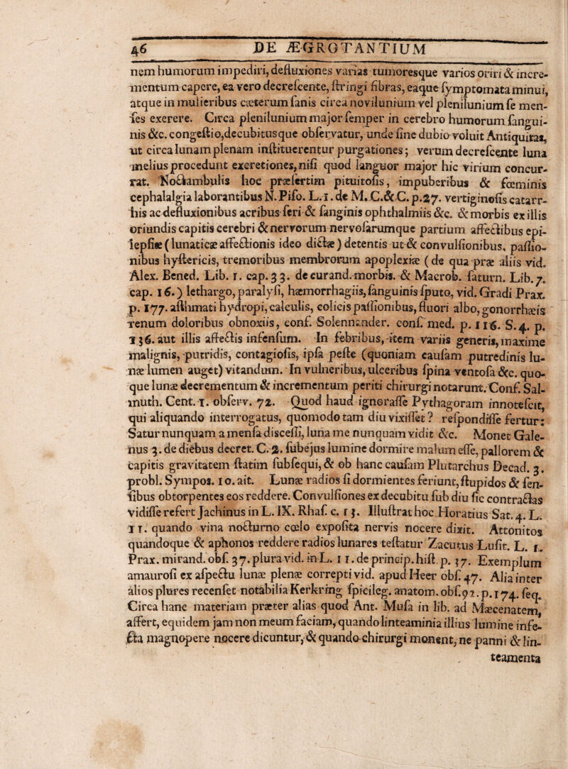 46DE JEGRGTANTIUM - -■ 1 - --- - - . _ |_ nem humorum impediri, defluxiones varias tumoresque varios oriri & incre¬ mentum capere, ea vero decrefcente, ftringi fibras, eaque (ymptomata minui, atque in mulieribus eseterum fanis circa noviluntum- vel plenilunium fe men- fes exererc. Circa plenilunium major femper in cerebro humorum fangui- nis <&c* congeftiojdecubitusque obfervatur, unde fine dubio voluit Antiquitas ut circa lunam plenam inftituerent ur purgationes; verum decrefcente luna melius procedunt exeretiones, nifi quod languor major hic virium concur¬ rat. KocYambulis hoc prae fer tfin pituitofis, impuberibus & feminis cephalalgia laborantibus N. Pifo. L.i. de M. C.& C. p.37. vertigmofis catarr- his ac defluxionibus acribus feri & fanginis ophthalmiis &e. & morbis exiliis oriundis capitis cerebri & nervorum nervefarumque partium afletlibus epi- !epfi« (lunaticae affeffionis ideo difhe) detentis ut & convulfionibus, paflio- nibus hyfterids, tremoribus membrorum apoplexiae (de qua prae aliis vidi Alex. Bened. Lib. r. eap.33. de cur and. morbis. & Macrob. faturo. Lib. 7* cap. 16.) lethargo, paralyfi, haemorrhagiis,languinis iputo, vid. Gradi Prax. p. 177. afthmati hydropi, calculis, colieispaffionihu$,fluori albo, gonorrhseis _ xenum doloribus obnoxiis, eonf. Soknnmder. confi med, p. 115. S.4. ps 156. aut illis afle&is infenfuni. In febribus, item variis generis, maxime malignis,-putridis, contagiofis, ipfa pefle (quoniam caufam putredinis Iu¬ nge lumen auget) vitandum. In vulneribus, ulceribus {pina vtntofa &c. quo¬ que Iunge decrementum $£ incrementum periti chirurginotarunt.Conf. Sal- muth. Gent. 1. obferv. 72. Quod haud ignoraffe Pythagoram rnnoteicit, qui aliquando interrogatus, quomodo tam diu vixiffet ? reipondifie fertur: Satur nunquam a menfa discefli, luna me nunquam vidit &c. Monet Gale¬ nus 3. de diebus decret. C. 2. fube jus lumine dormire malum efle, pallorem <Sc capitis gravitatem ftatim fubfequi, & eb hanc cauiam Plutarchus Decad. 3, probi. Sympos. 1 o. ait. Lunge radios fi dormientes feriunt, ftupidos & {en¬ tibus obtorpentes eos reddere. Convulfiones ex decubitu fub diu fic contradas vidiffe refert Jachinus in L. IX. Rhaf c. r $. Illuftrat hoc .Horatius Sat. 4. L. IT. quando vina noclurno ccelo expofita nervis nocere dixit. Attonitos quandoque & aphonos reddere radios lunares teflatur Zacutus Lufit. L. u Prax. mirand. obf 3 7. plura vid. in L. i T.deprineip.hiflp. $7. Exemplum amaurofi exafpe&u lunae plenae correpti vid. apud Beer obf 47. Aliainter alios plures recenfet notabilia Kerkring fpieileg. anatom. obf 9 ?. p. 174. feq^ Circa hanc materiam praeter alias quod Ant. Mufa in lib. ad Msecenatem affert, equidem jam non meum faciam, quando linteaminia illius lumine infe- jfia magnopere nocere dicuntur, & quando chirurgi monent, ne panni & lin- teamenta