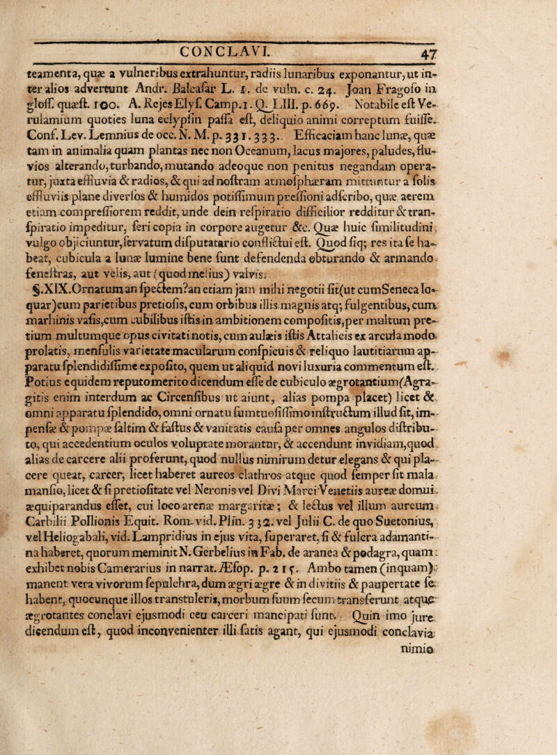 teameota, quae a vulneribus extrahuntur, radiis lunaribus exponantur,ut in» ter alios advertunt Andr. Balcaiar L> I . de vu!n. c. 24, joan Fragofo in gloffi quaeft. 100. A. RejesElyf Camp.i. QMJ1I. p*66p. Notabileeft Ve¬ rulamium quoties luna edypfin pafla eft, deliquio animi correptum fuiile.. Conf. Lev. Lemnius de occ. N. M. p. 331.33 3.. Efficaciam hanc lunae, quae tam in animalia quam plantas nec non Oceanum, lacus majores, paludes, flu¬ vios alterando,turbando, mutando adeoquc non penitus negandam opera» tur, juxta effluvia & radios, & qui adnoftram atmofphaeram mittuntur a folis effluviis plane di ver f os & humidos potiffimum preffioni adfcribo, quae aerem etiam comprefflorem reddffiunde dein refpiratio difficilior redditur & tran- fpiratio impeditur, feri copia in corpore augetur &c. Quse huic fimilitudini; vulgo objiciuntur,fervatum difputatario conffiSui effl Quod fiq; res ita fe ha¬ beat, cubicula a lunae lumine bene funt defendenda obturando & armando fendtras, aut velis, aut (quodmedus) valvis, §.XlX*Ornatum an lpecfem?an etiam jam mihi negotii fit(ut cumSeneea lo« quar)eum parietibus pretiofis,eum orbibus illis magnis atq; fulgentibus, cum marhinis vafis5cum cubilibus iffos in ambitionem compofiti$,per multum pre¬ tium multumque opus civitati notis, cum aulaeis iftis Attalicis ex arcula modo, prolatis, rnenfulis varietate macularum confpicuis & reliquo lautitiarum ap¬ paratu fplendidiffime expolito, quem ut aliquid novi luxuria commentum efh Potius equidem reputomeritodieendum effle de cubiculo aegrotantium(Agra- gitis enim interdum ac Circenftbus ut aiunt, alias pompa placet) licet & ©mni apparatu fplendido,omni ornatu fumtuofiffimomftcu&um illud fit, im- penfse fepoitipae faltim &faftus & vanitatis caufaper omnes angulos diflribu- to, qui accedentium oculos voluptate morantur, & accendunt invidiam,quod alias de carcere alii proferunt, quod nullus nimirum detur elegans & qui pla¬ cere queat, carcer, licet haberet aureos ciathros atque quod fem per fit mala mani io, licet & fi pretiofifcate vel Neronis vel Divi Marci'Venedis aureae domui gequiparandus efflet, cui loco arenae margaritae *, & kBus vel illum aureum Garbiiii Pollionis Equit. Roimvid. Plin. 3 $2. vel Julii C. de quo Suetonius, vel Heliogabali, vid. Lampridius in.ejus vita, fuperaret, fi & fulcra adamanti¬ na haberet, quorum meminit N. Gerbelms m Fab. de aranea & podagra, quam: exhibet nobis Camerarius in narrat. iEfop. p.2 if. Ambo tamen (inquam) : manent vera vivorum fepnlchra, dum aegri aegre & in divitiis & paupertate fe; habent, quocunque illos transtuleris, morbum fuum fecum transferunt atqugr aegrotantes conclavi ejusmodi ceu caiceri mancipati funt. Quin imo jUre dicendum eft, quod inconvenienter illi fatis agant, qui ejusmodi conclavia nimio