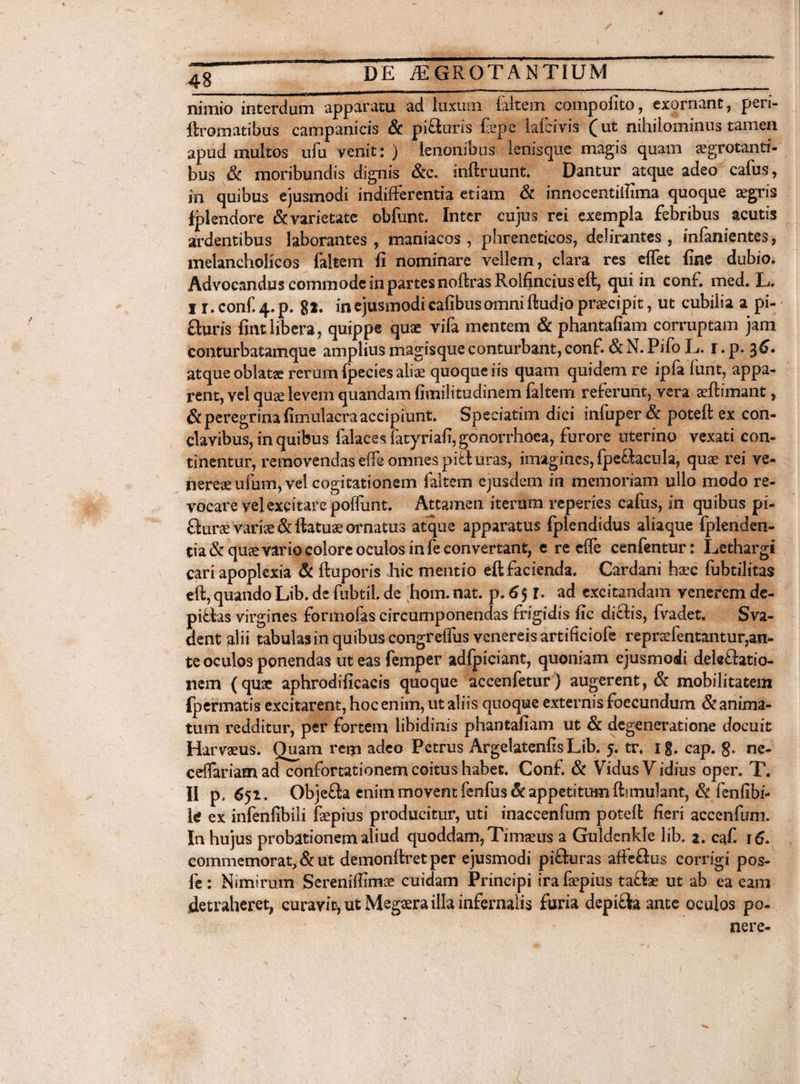 nimio interdum apparatu ad Iulum faltem compofito, exornant, peri- ftromatibus campanicis & pi&uris fsepe lafeivis (ut nihilominus tamen apud multos ufu venit: ) lenonibus lenisque magis quam segrotanti- bus & moribundis dignis &c. inftruunt. Dantur atque adeo cafus, in quibus ejusmodi indifferentia etiam & innccentiilima quoque aegris fplendore Sc varietate obfunt. Inter cujus rei exempla febribus acutis ardentibus laborantes, maniacos, phreneticos, delirantes, infanientes, melancholicos faltem fi nominare vellem, clara res effet fine dubio. Advocandus commode in partes noftras Rolfincius eft, qui in conf. med. L. I r.conf.4.p. gl. in ejusmodi cafibusamni ftudio praecipit, ut cubilia a pi- fluris fintlibera, quippe quae vifa mentem & phantafiam corruptam jam eonturbatamque amplius magisque conturbant, conf. & N. Pifo E. r. p. atque oblata rerum fpecies aliae quoque iis quam quidem re ipfa lunt, appa¬ rent, vel quae levem quandam fimilitudinem faltem referunt, vera aeftimant, & peregrina fimulacra accipiunt. Speciatim dici infuper & poteft ex con¬ clavibus, in quibus falaces Fatyriafi, gonorrhoea, furore uterino vexati con¬ tinentur, removendas effe omnes pi& uras, imagines, fpe&acula, quae rei ve- nereaeufum, vel cogitationem faltem ejusdem in memoriam ullo modo re¬ vocare vel excitare poffunt. Attamen iterum reperies cafus, in quibus pi- fiurce variae &ttatuaeornatus atque apparatus fplendidus aliaque fplenden- tia & quae vario colore oculos in fe eonvertant, c re effe cenfentur; Lethargi cari apoplexia & ftuporis hic mentio eft facienda. Cardani haec fubtilitas eft, quando Lib. de fubtiL de hom. nat. p. 6 $ r. ad excitandam venerem de- piffas virgines formofas circumponendas frigidis fic dicfis, fvadet. Sva- dent alii tabulas in quibus congreffus venereis artificiofe repr$fentantur,an¬ te oculos ponendas ut eas femper adfpiciant, quoniam ejusmodi delegatio¬ nem (quae aphrodificacis quoque accenfetur) augerent, & mobilitatem fpermatis excitarent, hoc enim, ut aliis quoque externis foecundum & anima¬ tum redditur, per fortem libidinis phantafiam ut & degeneratione docuit Harvaeus. Ouam rem adeo Petrus Argelatenfis Lib. 5. tr, 1 g. cap. g. ne- ceflariamad confortationem coitus habet. Conf. & VidusVidius oper. T. II p. 651. ObjeSa enim movent fenfus & appetitum ftimulant, & fenfibi- U ex infenfibili faepius producitur, uti inaccenfum poteft fieri accenfum. In hujus probationem aliud quoddam, Timaeus a Guldcnkle lib. 1. caf. 16. commemorat, & ut demonftret per ejusmodi pi&uras affeftus corrigi pos- fe : Nimirum Sereniffimae cuidam Principi ira faepius taflae ut ab ea eam detraheret, curavit, ut Megaera illa infernalis furia depiftaante oculos po¬ nere-