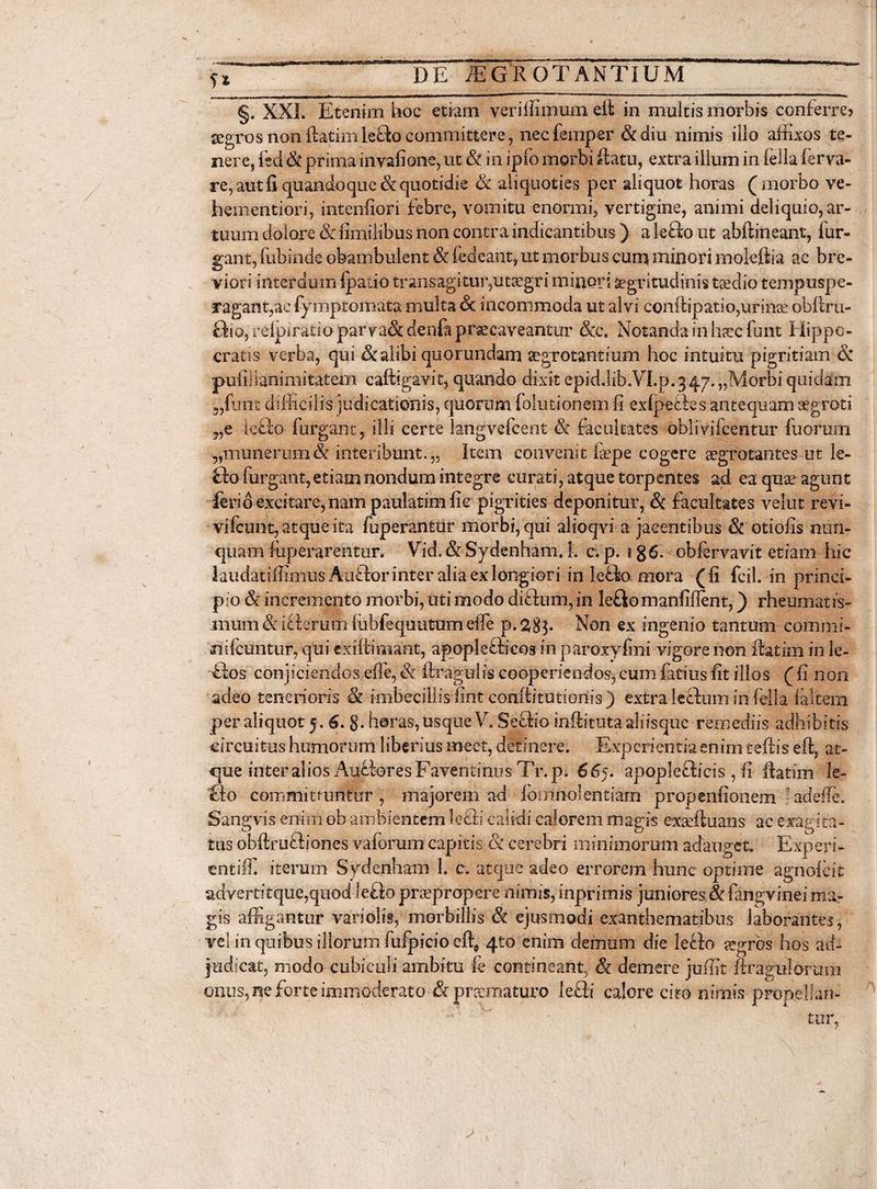 §. XXL Etenim hoc etiam veriffimum efl in multis morbis conferre? aegrosnonflatim le£kocommittere, necfemper &amp;diu nimis illo affixos te¬ nere, fsd &amp; prima invafione, ut &amp; in ipfo morbi flatu, extra illum in fella ferva- re, aut fi quandoque &amp; quotidie &amp; aliquoties per aliquot horas (morbo ve- faementiori, intenfiori febre, vomitu enormi, vertigine, animi deliquio, ar¬ tuum dolore &amp; fimilibus non contr a indicantibus ) a leiio ut abftineant, fur¬ gant, lubinde obambulent &amp; fedeant, ut morbus cum minori moleftia ac bre¬ viori interdum fpatio transagitur,utsegri minori aegritudinis taedio tcmpuspe- aragant,aefymptomata multa 6t incommoda ut alvi conftipatio,urinae obftru- fho, relpiratiopar va&amp; denfa praecaveantur &amp;c. Notanda in haec funt Hippo¬ cratis verba, qui Sc alibi quorundam aegrotantium hoc intuitu pigritiam 6c pufillanimitatem caftigavit, quando dixit epid.lib.VLp.347. „Morbi quidam funt difficilis judicationis, quorum folutionem fi exfpefks antequam aegroti ?,e ieffo furgant, illi certe langvefcent &amp; facultates oblivifcentur fuorum 5,munerum &amp; interibunt.,. Item convenit laepe cogere aegrotantes ut le- fffi furgant, etiaai nondum integre curati, atque torpentes ad ea quae agunt ferio excitare, nam paulatimfie pigrities deponitur, &amp; facultates velut revi- vifcunt, atque ita fuperantur morbi, qui alioqvi a jacentibus Sc otiofis nun¬ quam fuperarentur. Vid. &amp; Sydenham. L c. p. 1 g6. obiervavit etiam hic laudat iffimus Auftor inter alia ex longiori in le£k> mora ( fi fcil. in princi¬ pio &amp; incremento morbi, uti modo diftum, in lefiomanfiflent,) rheumatis- mum &amp; i fleram fubEquutumeile p.^gp Non ex ingenio tantum commi- nifcuntur, qui exifiimant, apopleflicos in paroxyfmi vigore non flatim in le- dos conjiciendos effe, &amp; flragulis cooperiendos, cum fatius fit illos ( fi non adeo tenerioris &amp; imbecillis fint confiitutioriis ) extra lecfum in fella faltem per aliquot 5 . 6. g. horas, usque V. Sefho inflituta aliisque remediis adhibitis circuitus humorum liberius meet, detinere. Experientia enim teflis eft, at¬ que inter alios AufioresFaventinns Tr.p. 665. apople£licis, fi flatim le- So committuntur , majorem ad formio!entiam propenfionem -adede. Sangvis enim obambientem leffi calidi calorem magis exaeftuans ac exagita¬ tus obftrtifbones vaforum capitis Sc cerebri minimorum adauget. Experi- entiffi iterum Sydenham 1. c. atque adeo errorem hunc optime agnofeit advertitque,quod lefto praepropere nimis, inprirnis juniores &amp; fangvinei ma¬ gis affigantur vari olis, morbillis &amp; ejusmodi exanthematibus laborantes, vel in quibus illorum fufpicio eft, 4to enim demum die leTo aegros hos ad¬ judicat, modo cubiculi ambitu fe contineant, &amp; demere juffit Arabiliorum
