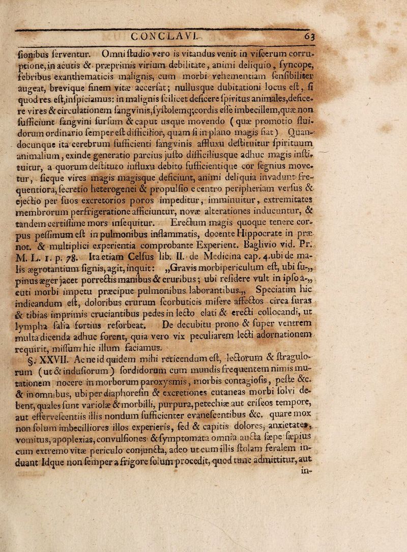 ■ 1 ■■ ■ r 7 • • - - fionibus ferventur. Omni ftudio vero is vitandus venit in vifcerum corru* ptione, in acutis &amp; praeprimis virium debilitate, animi deliquio, fyncope, febribus exanthematicis malignis, cum morbi vehementiam fcnfibilieer augeat, brevique finem vitae aceerfat; nullusque dubitationi locus eft, fi quod res. eft,inl’piciamus: in malignis fcilicet deficere fpiritus animales,defice* re vires &amp; circulationem iangvinisjfyftolemqvcordis die imbecillem,qiiee non iufficiunt fangvini Turium &amp; caput usque movendo (quae promotio flui» dorum ordinario femper eft difficilior, quam fi in plano magis nat) Qfian- docunque ita cerebrum ffifficienti fangvinis affiuxu deftituitur fpirituum animalium, exinde generatio parcius jufto difficiliusque adhuc magis infth tuitur, a quorum deilituto influxu debito fufficientique cor fegnius move, tur , ficque vires magis magisque deficiunt, animi deliquia invadunt-fre- quentiora,fecretio heterogenei &amp; propulfio e centro peripheriam verius Sc ejecfio per fuos excretorios poros impeditur, imminuitur, extremitates membrorum perfrigeratione afficiuntur, novae alterationes inducuntur, &amp; tandem eertifiime mors infequitur. Ereflum magis quoque tenere cor¬ pus peffimumeft in pulmonibus inflammatis, docente Hippocrate in prse not. &amp; multiplici experientia comprobante Experient. Baglivio vid. Pr. M. L. I. p. Ita etiam Gelfus lib. II. - de Medicina cap.4.ubide ma¬ lis aegrotantium {ignis, agit, inquit: „Gravis morbipericulum eft, ubi fu-„ pinus seger jacet porrefhs manibus &amp; cruribus ; ubi relidere vult in ipfoa-,, cuti morbi impetu praecipue pulmonibus laborantibus.,* Speciatim hic indicandum eft, doloribus crurum fcorbuticis mifere affefios circa furas &amp; tibias imprimis cruciantibus pedes in le£fo elati &amp; erefti collocandi, ut lympha falia fortius reforbeat. De decubitu prono &amp; fuper ventrem multa dicenda adhuc forent, quia vero vix peculiarem lefih adornationem requirit, mifliim hic illum faciamus. §. XXVII. Ac ne id quidem mihi reticendum eft, leSorum Sc ftragulo» rum ( ut &amp; indufiorum ) fordidorum cum . mundis frequentem nimis mu¬ tationem nocere in morborum paroxysmis, morbis contagiofis, pefte &amp;c° Sc in omnibus, ubiperdiaphorefin &amp; excretiones cutaneas morbi iolvi de¬ bent, quales funt variolae&amp;morbilli, purpura, petechi<e aut crifeos tempore, aut effervefcentiis illis nondum fufficienter evanefcentibus &amp;c. quare mox non folum imbecilliores illos experieris, fed Sc capitis dolores, anxietate», vomitus, apoplexiaSjConvuJfiones &amp;fymptomata omnia aufila ixps ftepius cum extremo vitae periculo coojunffa, adeo utcunxiilis ftoiam feralem in¬ duant Idque non femper a frigore folum procedit, quod tuae admittitur, aut in=