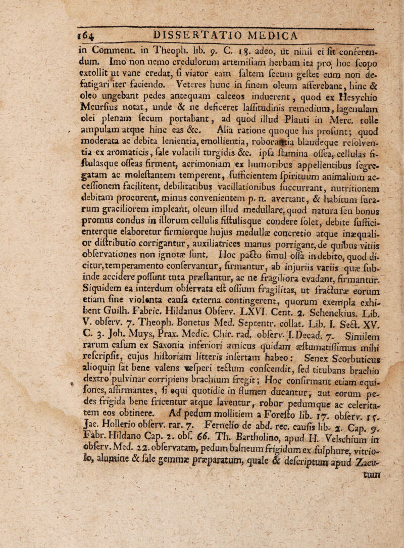 in Comment. in Theoph. lib. 9. C. i$. adeo, ut niaii ei fit conferen¬ dum. Imo non nemo credulorum artemifiam herbam ita pro, hoc fcopo extollit ut vane credat, fi viator eam faltem fecum gefiet eum non de- fatigarfiter faciendo. Veteres hunc in finem oleum afferebant, hinc & oleo ungebant pedes antequam calceos induerent, quod ex Hesychio Meurfius notat, unde & ne deficeret laffitudinis remedium,lagenulam olei plenam fecum portabant, ad quod illud Plauti in Mere, tolle ampulam atque hinc eas &c. Alia ratione quoque his profunt; quod moderata ac debita lenientia,emollientia, roborantia blandeque re fol ven¬ tu ex aromaticis, fale volatili turgidis&c. ipfa flamina offea, cellulas fi- ftulasque ofleas firment, acrimoniam /ex humoribus appellentibus fegre- gatam ac moleftantem temperent, fufficientem fpirituum animalium ac- ceffionem facilitent, debilitatibus vacillationibus fiiccurrant, nutritionem debitam procurent, minus convenientem p. n. avertant, & habitum lura¬ rum graciliorem impleant, oleum illud medullare, quod natura feu bonus promus condus in illorum cellulis fiftulisque condere folet, debite fuffici- enterque elaboretur firmiorque hujus medullae concretio atque inaequali¬ or diflributio corrigantur, auxiliatrices manus porrigant, de quibus vitiis obfervationes non ignota? funt. Hoc pa&o fimul offa indebito, quod di¬ citur, temperamento confervantur, firmantur, ab injuriis variis qux fub- inde accidere poffunt tuta praeftantur, ac ne fragiliora evadant, firmantur. Siquidem ea .interdum obfervata eft offirnn fragilitas, ut fra&unr eorum etiam fine vioUnta eaufa externa contingerent, quorum exempla exhi¬ bent Guilh. Fabric. Hildanus Obferv. LXVI. Cent. 2. Schenckius. Lib. V. obferv. 7. Theoph. Bonetus Med. Septentr. collat, Lib. I. Se£i. XV. C. 3. Joh. Muys, Prax. Medie. Chir. rad. obferv. XDecad. 7. Similem rarum cafum ex Saxonia inferiori amicus quidam seftumatiffimus milii refcripfit, cujus hiftoriam litteris infertam habeo: Senex Scorbuticus % alioquin fat bene valens «efperi tethim confcendit , fed titubans brachio dextro pulvinar corripiens brachium fregit; Hoc confirmant etiam equi- fones, affirmantes, fi equi quotidie in flumen ducantur, aut eorum pe¬ des frigida bene fricentur atque laventur r robur pedumque ac celerita¬ tem eos obtinere. Ad pedum mollitiem a Forefto lib. 17. obferv. rc. Jac.. HoDerio obferv. rar. 7. Fernelfo de abd. rec. caufis lib. % Cap. 9* Fabr. Hildano Cap. 2. obfi 66. Th. Bartholino, apud H. Velschium in ©bferv. Med. 22. obfervatam, pedum balneum frigidum ex fulphure, vitrio- i©/» alumine & file gemmse praeparatum, quale & deferiptum apud Zacu-