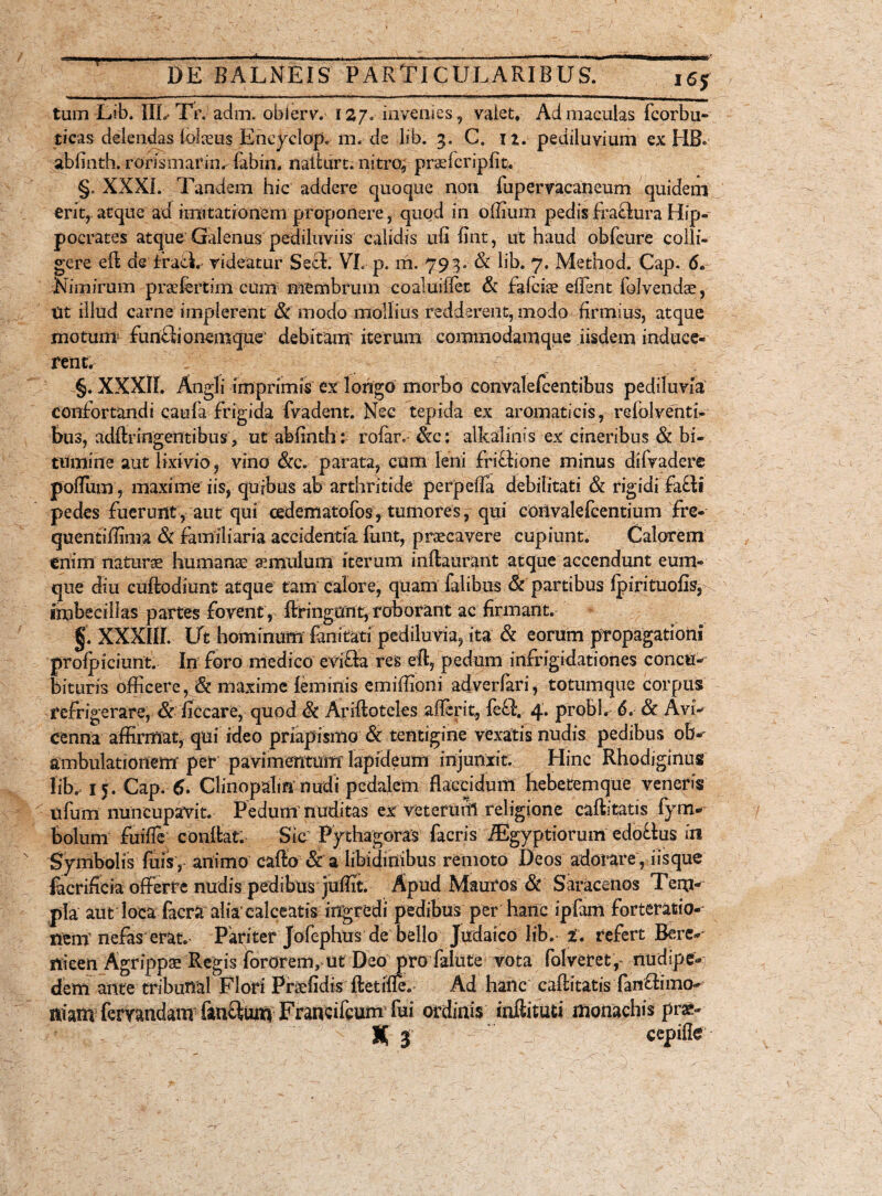 tum Lib. IIL Tr. adm. obierv. 12,7. invenies, valet. Ad maculas fcorbu- ticas delendas lolceus Eneyclop. m. de lib. 3. C. iz. pediluvium ex HB. abiinth. rorismarinr fabin. naiturt. nitro, praelcripfit. §. XXXI. Tandem hic addere quoque noti fupervacaneum quidem erit, atque ad imitationem proponere, quod in offium pedisfraflura Hip¬ pocrates atque Galenus pediliiviis calidis ufi fint, ut haud obfcure colli¬ gere eft de fraeL rideatur Sech VL p. m. 793. & lib. 7. Method. Cap. 6. Nimirum preefertim eunt membrum coaluiifet & fafciae edent folvendae, Ut illud carne implerent & modo mollius redderent, modo firmius, atque motum fun£lionemque> debitam' iterum coramodamque iisdem induce¬ rent. -fr- §. XXXII. Angli imprimis ex longo morbo convalefcentibus pedikma' confortandi caufa frigida fvadent. Nec tepida ex aromaticis, relolventi- bus, adftringentibus, ut abfinthl rofar. &c: alkalinis ex cineribus & bi¬ tumine aut lixivio, vino &e. parata, cum leni friffione minus difvadere pofFum, maxime iis, quibus ab arthritide perpeffa debilitati & rigidi fa£li pedes fuerunt, aut qui cedematofos, tumores, qui convalefcentium fre- quentiffima & familiaria accidentia fiint, praecavere cupiunt. Calorem enim naturae humana: amnium iterum inftaurant atque accendunt eum- que diu cuftodmnt atque tam calore, quam Talibus & partibus Ipirituofis, imbecillas partes fovent, ftringUnt, roborant ac firmant. §. XXXIII. Ut hominum fanitati pediluvia, ita & eorum propagationi profpiciunt. In foro medico evifta res eft, pedum infrigidationes concu¬ bituris officere, & maxime {eminis emiffioni adverfari, totumque corpus refrigerare, & ficcare, quod & Ariftoteles afferit, fe£l. 4. probi. 6. Sc Avi- cenna affirmat, qui ideo priapismo & tentigine vexatis nudis pedibus ob-' ambulationem per pavimentum lapideum injunxit. Hinc Rhodiginus lib. 15. Cap. 6. Clinopalin nudi pedalem flaccidum hebetem que veneris ufum nuncupavit. Pedum nuditas ex veterum religione caftitatis fym- bolum fuifle* conftat. Sic Pythagoras facris iEgyptiorum edoctus in Symbolis fuisy animo cafto & a libidinibus remoto Deos adorare, i is que facrificia offerre nudis pedibus juffit. Apud Mauros & Saracenos Tem¬ pla aut loca facra alia'calceatis ingredi pedibus per hanc ipfam forteratio- nem nefas erat. Pariter Jofephus de bello Judaico lib. i. refert Bere¬ nicen Agrippae Regis fororem, ut Deo pro falute vota folveret,- nudipe-5 dem ante tribunaf Flori Praffidis ftetifle. Ad hanc caftitatis fan&imo- mam femndanv fanftum Franc ileum' fui ordinis inftituti monachis pra»- X 3 ’ T. ccpifle