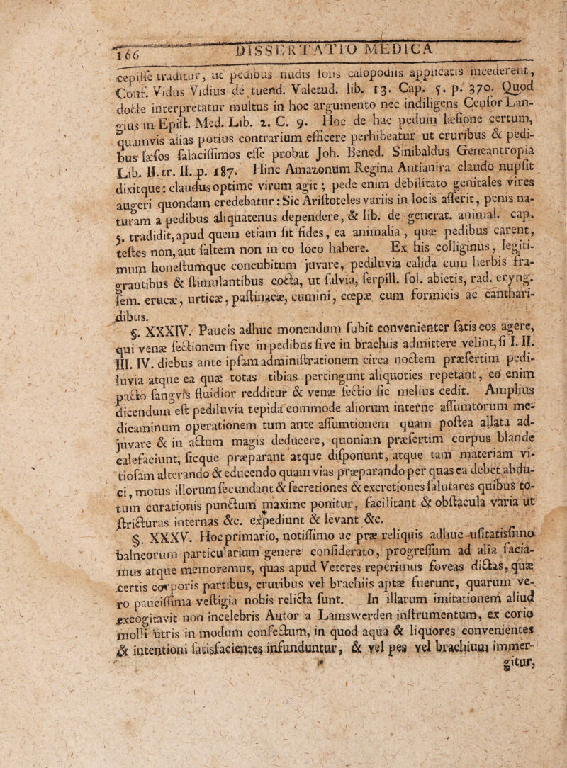 .. . . ...£ l)!s S E R TAT i O MEOlc A patm 1 66 .)■ ■i/iirrt i i ii ■ i i- i i ii »■ i h '- ' ' '****, cepdle traditur, ut pedibus nudis ioiis caiopodiis applicatis incederent, £mf. Vidus Vidius detuend: Valetud. lib. 13. Cap. f. p- 379* Qaod do&e interpretatur multus in hoc argumento nec indiligens CenforL/aiv ^•iiis in Epift. Med. Lib. 2. C. 9- Hpc de hac pedum Ixftone certum, quamvis alias potius contrarium efficere perhibeatur ut cruribus & pedi¬ bus fxfos fak^^ effe probat Joh. Bened. Sinibaldus Geneantropia Lib. II. tr. II. p. XS7* Hinc Amaxonum Regina Antianira claudo nupfit dixitque: claudus optime virum agit; pede enim debilitato genitales vires au° eri quondam credebatur • Sic Ariftoteles variis in locis aflerit, penis na¬ turam a pedibus aliquatenus dependere, Sc lib. de generat, animal, cap. 5. tradidit,apud quem etiam fit fides, ea animalia , qux pedibus carent, teffces non,aut faltem non in eo loco habere. Ex his^colliginus,. legiti¬ mum honeftumque concubitum juvare, pediluvia calida cum herbis fra¬ grantibus Sc ftimulantibus cobla, ut falvia, ferpill. fol. abietis, rad. eryng. |m. erucx, urticx, paftinacx, cumini, ccepx cum formicis ac canthari¬ dibus. r . §. XXXIV. Paucis adhuc monendum fubit convenienter latis eos agere, qui venae feflionem five in pedibus five in brachiis admittere velint, fi I. II. III. IV. diebus ante ipfamadminiftrationem circa notlem prxfertim pedi¬ luvia atque ea qux totas tibias pertingunt aliquoties repetant, eo enim pa£k> fangvfs fluidior redditur & venae feblio fxc melius cedit. Amplius dicendum^eft pediluvia tepida commode aliorum inter ne affumtorum me¬ dicaminum operationem tum ante aiTumtioncm quam poftea allata ad¬ juvare & in aftum magis deducere, quoniam prxfertim corpus blande calefaciunt, ficque praeparant atque difponunt, atque tam materiam vi- tiofam alterando Sc educendo quam vias praeparando per quas ea debet abdu¬ ci motus illorum fecundant Sc fecretiones Sc excretiones falutares quibus to¬ tum curationis punftuffii maxime ponitur, facilitant & obflacula varia ut ftrifluras internas &c. expediunt Sc levant Scc. § XXXV. Hoc primario, notiffimo ac prx reliquis adhuc ufitatisfimo balneorum particularium genere confiderato, progreflum ad alia facia¬ mus atque memoremus, quas apud Veteres reperimus foveas ditias, quae xertis corporis partibus, cruribus vel brachiis aptx fuerunt, quarum ve-, ro pauciffima veftigia nobis reliffa funt. In illarum imitationem aliud excogitavit non incelebris Autor a Lamswerden inflrumentum, ex corio molli utris in modum confe£tum, in quod aqua & liquores convenientes & intentioni fatisfacientcs infunduntur, & vel pes vel brachium immer» ;0 gitur. /