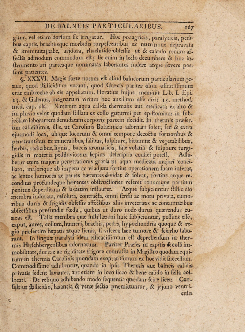 16/ gitur, vel etiam dorlum fi e irrigatur. Hoc podagricis, paralyticis, pedi» bus captis, brachiisque morbidis torpefceatibus ex nutritione depravata & imminutajfabe, aiqdura, rhachitide t)bfe(fis ut & calculo renumaf- fe£tis admodum commodum eft; fic enim in leflo decumbere & hoc in- ftrumento uti partes que nominatas laborantes indere atque fovere pos» finit patientes. ) , - -i §. XXXVI. Magis forte notum eft aliud balneorum partifularium ge¬ nus., quod ftiliicidium vocant , quod Graecis pariter olirii ufitatifiimum erat embrecheab eis appellatum. Horatius hujus meminit Lib. I. EpL I e. & Galenus, magnarum virium hoc auxilium efie dixit methocL med. cap. uk. Nimirum aqua calida thermalis aut medicata ex alto & im pluVio velut quodam ftillata ex collo guturnii per epiftomium in fub~ jeflam labqrartem denudatam corporis partem decidit. In thermis profer* tim calidiffimis, illis, ut Carolinis Bohemicis adornari folet; fed & extra ejusmodi loca, ubique locorum & omni tempore decoftis fortioribus & penetrantibus ex mineralibus, fatibus, fulphure, bitumine & vegetabilibus, herbis, radicibus,lignis, baccis aromaticis, fale volatili 6c lulphure turgi- gidis in materia pediluviorum fepius deleriptis confici poteft. Adhi¬ betur eqim majoris penetrationis gratia ut aqua medicata majori conci¬ liato, majorique ab impetu ac vi adjuta fortius operationem fuarn inferat, ac lentos humores ac partes haerentes dividat & folvat, fortius atque re¬ conditas profundeque haerentes obftruffiones referet tonumque partium penitus deperditum & laxatum infiauret. Atque fubjiciuntur ftillicidio membra indurata, refoluta, contrafta, omni fenfu ac motu privata, tumo¬ ribus duris & frigidis obfeffis afteftibus aliis inveteratis ac contumacibus abfceffibus profundis fceda , quibus ut duro nodo durus querendus cu¬ neus eft. Talia membra quae inftillationi huic ftibjiciuritur, poliunt efie, caput, aures, collum,humeri, brachia, pedes, hypochondria quoque & re¬ gio praefertim hepatis atque lienis, fi vifcera haec tumore & fcirrho labo¬ rant. In linguae paralyfi idem efficacifiimum eft deprehenfum in ther¬ mis Hirfchbcrgenfibns adornatum. Pariter Profes in capitis & colli im¬ mobilitate, duritie ac rigiditate frigore contraffa in Magiftro quodam equi¬ tum m thermis Carolinis quondam exoptatiiTimum ex hoc vidit fucceffiinn Commodiffime adhibentur, quando in ipfis Thermis aut balneis calidis privatis (edent lavantes, aut etiam in loco fieco & bene calido in fella col¬ locati. De reliquo adhibendo modo fequeBdaqusedanr fcire licet:: Cori- fiittius ftillicidio, labantia $ ycno feclio promittuntur, & jejuner vcntrU a