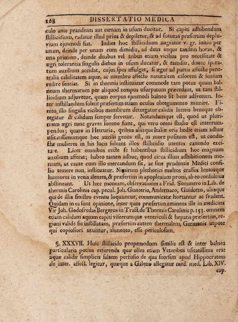 m\0 ante prandium aut ccenam in ji.fu.nj ducitur. Si capiti adbibendum ftiliicidium, radatur illud prius & depiletur, & ad futuras praefertim deplu- vium ejusmodi fiat. Indies hoC ftiliicidium augeatur v. gr. initio per unam, deinde per unam eum dimidia, ad duas usque tandem horas, & una primum, deinde duabus vel tribus etiam vicibus pro necefiitate & aegri tolerantia fingulis diebus in ufum ducatur, & tamdiu, donec ip ra-_ tum auxilium accidat, cujus fpes affulget, fi aeger ad partis affeftse pene¬ tralia caliditatem aquae, ac membro affe&o naturalem calorem & lenium ^ redire fentiat. Si in thermis inftituatur commode tam potus quam bal¬ neum thermarum per aliquod tempus ufurpatum praecedant, ut tam ftil¬ iicidium adjuvetur, quam corpus ejusmodi balneo fit bene adfvetum. In- ter inftillandum folent praefertim etiam oculos obtegiimento munire. Fi¬ nito ilio fingulis vicibus membrum detergatur calidis linteis beneque ob¬ tegatur .& calidum femper fervetur. Notandumque eft, quod ut pluri¬ mum aegri tunc graves fomno fiant, qui vero omni ftudio eft interrum¬ pendus; quare in Hetrurja, qvibus aliis quejtaliae oris hodie etiam adhuc ufitatiffimumque hoc auxilii genus eft, in more pofitum eft, ut condu- Gae mulieres in his locis foleant illos ftillicidio utentes canendo exci¬ tare. Licet omnibus re£te fe habentibus ftiliicidium hoe magnum auxilium afferat; habeo tamen adhuc, quod circa illius adhibitionem mo¬ neam, ut caute cum illo mercandum fit, ac fine prudentis Medici confi- lio temere noii/inftituatur. Nifiirum plethorici multos craifos lentos que humores in yenis alentes,& praefertim in apoplexiam proni, ab eo confultius abftineant. Ut haec moneam, obfervationes a Frid. Sommero in Lib. de thermis Carolinis cap.pecul. Joh.Gunterio, Andernaco, Guidptto, aliisque qui de illis finiftro eventu loquuntur, communicatae hortantur ac fvadent. Quidam in ea funt opinione, inter quos praefertim eminens ille in medicina Vir Joh. Godofredas Bergerus in TraG.de Thermis Carolinis p. i $$. omnem etiam calidam aquam capiti yifierumque ventriculi & hepatis praefertim, re¬ gioni valide fic inftillatam, pradertim autem thermalem, Germanis utpote qui copiofiori utuntur* alimento, dfe periculofam. §. XXXVII. Huic ftillieido propernodum limilis efl & inter balnea particularia potius referenda quae olim etiam Veteribus ufitatiftima erat aquae calidae fimplicis falsem perfufio de qua feorfim apud Hippocratem iJe inter, affeG, legitur, quasque a -Galeno allegatur raed, med» Lib. XIV. ^ y ■ 'U - - T v i . i i