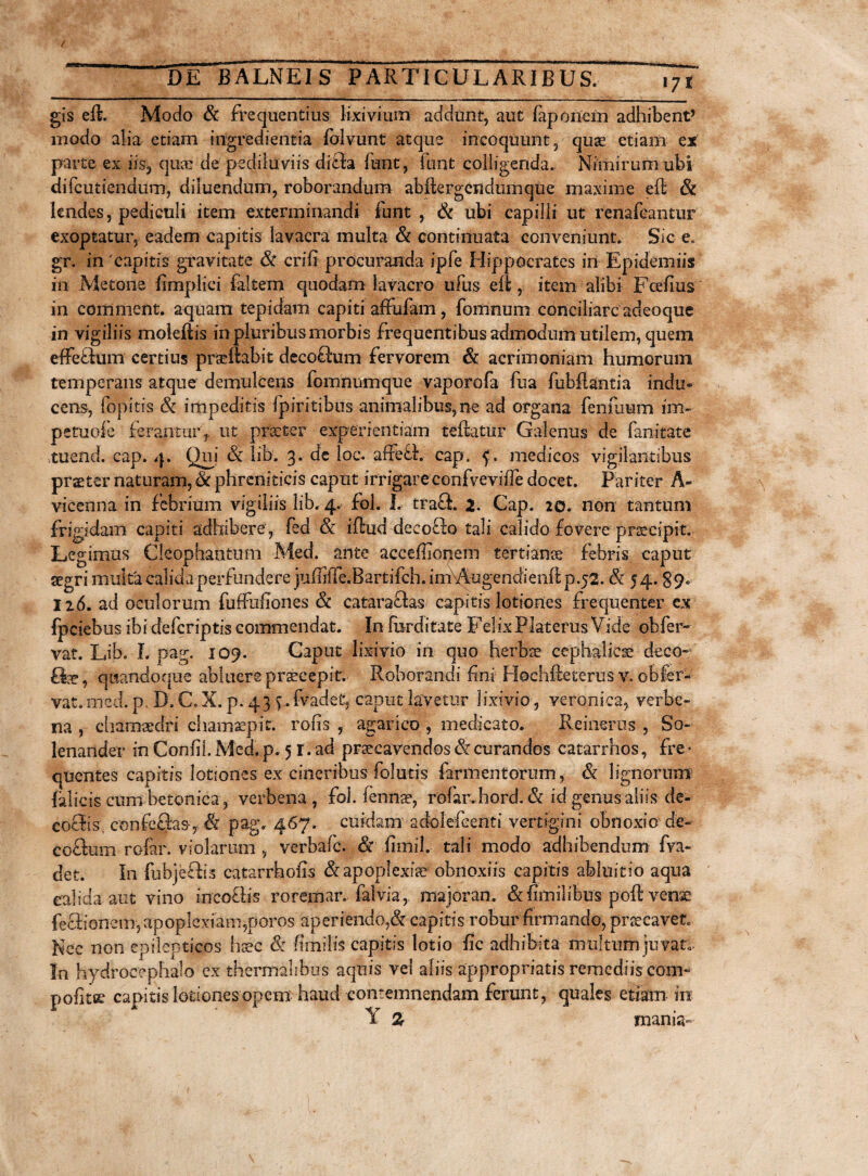 gis eft. Modo St frequentius lixivium addunt, aut faponein adhibent’ modo alia etiam ingredientia (blvunt atque incoquunt, quae etiam ex parte ex iis, quae de pediiuviis difra funt, funt colligenda. Nimirum ubi difeutiendum, diluendum, roborandum abftergendumque maxime eft St lendes, pediculi item exterminandi funt, St ubi capilli ut renafeantur exoptatur, eadem capitis lavacra multa & continuata conveniunt. Sic e. gr. in 'capitis gravitate St erili procuranda ipfe Hippocrates in Epidemiis in Metone fimplici faltem quodam lavacro ufus eft , item alibi Fcefius in comitient. aquam tepidam capiti affulam, fomnum conciliare adeoque in vigiliis moleftis in pluribus morbis frequentibus admodum utilem, quem effedum certius praedabit decofrum fervorem St acrimoniam humorum temperans atque demulcens fomnumque vaporofa fua fubftantia indu» cem, fopitis St impeditis fpiritibus animalibus,ne ad organa fenilium im~ petuofe ferantur,, ut praeter experientiam teftatur Galenus de fanitate tuend. cap. 4. Qui & lib. 3. de loc. affeth cap. f. medicos vigilantibus praeter naturam, St phreniticis caput irrigareconfvevifTe docet. Pariter A- vicenna in febrium vigiliis lib. 4. fol. L tra£i. 2- Cap. 20. non tantum frigidam capiti adhibere, fed St iftud dee ocio tali calido fovere prscipit. Legimus Cleophantum Med. ante acceffionem tertianae febris caput aegri multa calida perfundere juffliTe.Bartifch. im\Augendienft p.52. & 54.89. 126. ad oculorum fuffufiones St cataraftas capitis lotiones frequenter ex fpeiebus ibicfefcriptis commendat. In furditate FelixPlaterus Vide obfer¬ vat. Lib. L pag. 109. Caput lixivio in quo herbae cephalicae deco- flbe, quandoque abluere praecepit. Roborandi fini Hochfteterus y. obfer¬ vat. med. p. D. C. X. p. 43 f.(Vadet, caput lavetur lixivio, veronica, verbe- na , chamsedri ehamsepit. rolis , agarico , medicato. Reinerus , So~ lenander in Conii!. Med. p. 5 r. ad praecavendos & curandos catarrhos, fre > quentes capitis lotiones ex cineribus folatis farmentorum, St lignorum {alicis cum betonica , verbena , foi. (ennae, rofar.hord. St id genus aliis de- coefis confe&s, & pag. 467. cuidam adolefcenti vertigini obnoxio de- coelum rofar. violarum , verbafe. St fimil. tali modo adhibendum fva- det. In fubjefhs catarrhofis & apoplexiae obnoxiis capitis abluitio aqua calida aut vino incoths roremar. falvia, majoran. St ftmilibus poft venae fellionem, apoplexiam,poros aperiendo,St capitis robur firmando, pnecavet. Nec non epilepticos haec S: fimilis capitis lotio fic adhibita multum juvato In hydrocephalo ex thermalibus aquis vei aliis appropriatis remediis coitu pofitee capitis lotiones opem haud contemnendam ferunt, quales etiam in Y % mania-