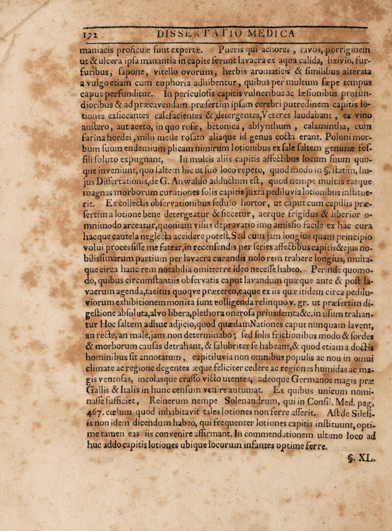 maniacis proficua fune expertae. Fueris qui acriores , ravos, porriginem ut Sc ulcera ipfa manantia in capite ferunt lavacra ex aqua calida, lixivio, fur¬ furibus, fapone, vitello ovorum, herbis aromaticis & fimilibus alterate a vulgo etiam cum euphoria adbibentur, quibus per multum faepe tempus caput perfunditur. In periculoiis capitis vulneribus ac Isefionibus profun¬ dioribus & ad praecavendam pnefertimiplam cerebri putredinem capitis lo¬ tiones exficeantcs calefacientes '&-detergentes,Veteres laudabant, e* vino audero, aut aceto, in quo rofe, betonica, ablynthum , calamintha, cum farina hordei, milii meile rofato aliaque id genus cofta erant. Poloni mor¬ bum fuum endemium plicam nimirum l otionibus extale (altem gemmae fof- filifoluto expugnant, fn multis aliis capitis affeflibus locum fuum quo¬ que inveniunt, quo (altem hic ut fuo }oco repeto, quod modo io §. ilatrni, hu¬ jus DiffertationiSjde G. Anwaldo adductum ed, quod nempe multas easque magnas morborum curationes folis capitis jtjxta pediluvia lotionibus inftituc- rit. Ex collectis obfervationibus (edulo hortor, ut caput cum capillis prae- fertim a lotione bene detergeatur & ficcecur, aerque frigidus & liberior o- mnimodo arceatur,quoniam vilus depravatio imo amisfio facile ex hac cura hac que cautela neglecia accidere poteiLSed cum jam longius quam principio volui procesfiiTe me fatear,in recenfendis per feries affe£b'buscapitis&ejus no¬ bili sii marum partium per lavacra curandis nolo rem trahere longius, multa¬ que circa hanc rem notabilia omitterre ideo necelTe habeo. Perinde quomo¬ do, quibus circumdanti is obfer vatis caput lavandum quseque ante & pod la¬ vacrum agenda,tacitus quoqve praetereo,eaque ex iis quae itidem circa pedilu- viorum exhibitionemmonita (unt colligenda relinquo v. gr. ut praefertim di- gedione abfoluta,a!vo libera,plethora onerofa priiisdemta&c.in ufum trahan¬ tur Hoc (altem adhuc adjicio,quod quaedamNationes caput nunquam lavent, an refte, an male,jam non determinabo; fed folis fri£l ionibus modo & fordes & morborum caufas detrahant, & falubriter fe habeant,& quod etiam a doflis hominibus fit annotatum, eapitiluvia non omnibus populis ac nou in omni climate ac regione degentes seque feliciter cedere ac regiones h umidas ac ma¬ gis ventofas, ineolasque crailo vi£lo utentes, adsoque Germanos magis prse Gallis & Italis in hunc cenfum venire autumat. Ex quibus unicum nomi- naffe difficiet, Reinerum nempe Solenandrum, qui in Confij. Med. pag, 467.CCCIU111 quod inhabitavit tales lotiones non ferre aderit. AddeSilefi- is non idem dicendum habeo, qui frequenter lotiones capitis indituunt, opti¬ me tamen eas iis convenire affirmant. In commendationem ult:mo loco ad huc addo capitis lotiones ubique locorum infantes optime ferre. §. XL.