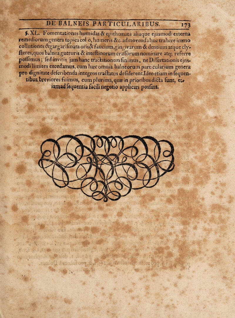§• XL. Fomentationes humidas& epithemata aliaque ejusmodi externa remediorum genera topicacol o, humeris &e. admovenda huc trahere immo collutiones &gargarifmata oris& faucinm,gingivarum & dentium atque cly- fteres,quos balnea gutturis Si inteftinorumcraflbrumnominare atq; referre pollemus; fedinvjtis jam hanc tractationem finimus, ne Dillertationis ejus¬ modi limites excedamus, cum haec omnia balneorum particularium genera pro dignitate deferibenda integros tra&atus defiderentIdeo etiam in fequen- tibus.breviores fuimus, cum plurima, quae in prioribus difta funt? et# iarnad fequentia facili negotio applicari posfinf»