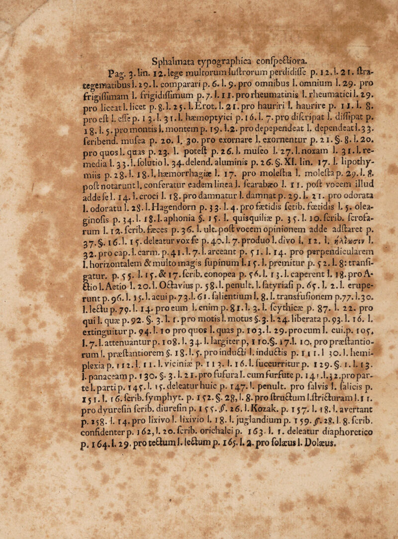 Sphalmata typographica confpc&ora. Pag. 3.liti. 12.lege multorumluftrorum perdidiiTe p. 12.1- 2T. ftr.a- tegematibusL 29.1. comparari p. 6.1,9. pro omnibus 1. omnium 1. 29. pro frigiffimam 1. frigidiffimum p.7,1.1 i.prorheumatinis 1. rheumatici L 29, pro liceatUicet p.g.I. 25. l.Erot.l. 21.pro hauriri L haurire p. 1J. 1. 8* pro eft 1. effep. 1 3.I. 3 l«L haemoptyici p. 16.1. 7.pro dilcripat 1. diilipat p, jg. I.5. pro montis L montem p. 19.1.2. prodepependeat 1. dependeati.3 3. feribend. mufea p. 20. 1. 30. pro exornare 1,exornentur p. 2i. §. 8* 1.2o. pro quos h quas p. 23. L poteft p. 26.!* mufeo 1. 27.1.noxam L 3 i.l re¬ media 1.3 3.1. (blutiol. 34. delend. aluminis p. 2 6.§.XL lin. 17. L lipothy- miis p. 28.I. ig.lh^morrhagise 1. 17. pro molefha 1. moleflap, 2p. l. & poft notarunt 1*.conferatur eadem linea 1. fcarabsco 1. i 1. poft vocem illud adde fe l. 14.1. croci 1.1 g. pro damnatur 1. damnat p. 29. L 21. pro odorata 1. odoratu 1. 28- h Hagendorn p. 3 3. L 4. pro fetidis fetib. foetidis L 5. olea- ginofis p. 54.I. I g.l. aphonia §. 1 9. L quisquiliae p. 39.I. so. ferib. ferefa- rum 1.12. ferib. feces p. 3 6.1. ult. poft vocem opinionem adde adftaret p. 37. §. l6-h I 7. deleatur vox fe p.40.1.7.produo!.divo h 12» 1. qXhacrtv h 32. pro cap.l. carm.p. 41.1.7. L arceant p. 91. 1.14. pro perpendicularem I. horizontalem & multo magis fupinum l.i 9. 1. premitur p. 9 2.1.8: tranii- gatur. p. 5 5. 3. 19. & 17. ferib. conopea p. 9*. 1, r 3.1. caperent 1.1 g. pro A- &iol.Aetio 1. 20.1.0£hviusp. 58.1.penult. l.fatyriafi p. 69.!. 2.1. erupe¬ runt p. 96.1.15.3. acui p. 7 3.1.61. falientium 1. 8. h transfufionem p.77.1.3 c. l.ledup. 79.1.14» pro eum l. cnimp. gr.l. 3.1. fcythicae p. 87* h 22. pro qui L quee p. 92- §• 3 1. f. pro motis 1. motus §. 3.1.24. liberata p. 93.1. T 6. h extinguiturp. 94.1.10 pro quos l.quas p. 103.1. 29.procum 1. cui.p. 109* 1.7.1. attenuantur p. 108.I. 34.1. largiter p, no.§. 17.I. io.propraeftantio- rum!. prseftantiorem §. 18.1.9. proindu£li 1.indu&is p. r 11.1 30.1. heini- plexiap. ri2.h i i.l.viciniae p. r 1 3. i. 16.1.fuccurriturp. 129.5. 1.1.13. 1, panaceam p. 130. §. 3.1.21. pro fufura L cum furfutep. 14 » .1.3 %.pro par¬ te 1. parti p. 149.I. ty. deleatur huic p. 147. I. penult. pro falvis I. (alicis p. 151.1. t6.fcrib.fymphyt. p. 192.§.2g,i.g.proftru&uml.ftri&uraml.j r. prodyurefinferib.diurefinp. 1 99./. 26.I.Koxak. p. 157.1.18.1.avertant p, 158. 1. 14. pro lixivo L lixivio 1. 1 g. I. juglandium p. I 59. /.18.I, g. ferib. confidenterp. id2,1.20.ferib. orichalcip. 163, i. f. deleatur diaphoretico p, 164.1.29* pro te&umhieftump. 169.1.3. pro fokusl. Dokus.