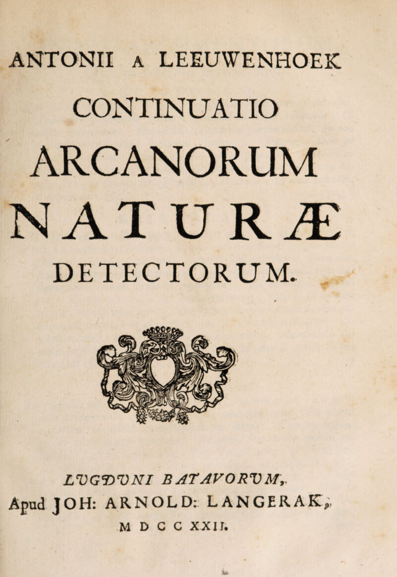 ANTONII a LEEUWENHOEK V CONTINUATIO ARCANORUM DETECTORUM. LVGWNI BATAVORVMr Apud JOH: ARNOLD: LANGERAK,, M D C C XXII.