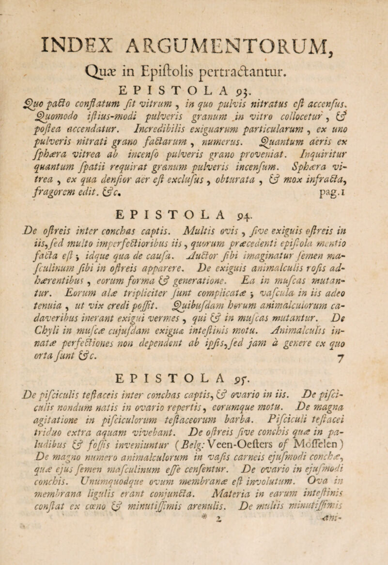INDEX ARGUMENTORUM, 4 Qux in Epiftolis pertractantur. EPISTOLA pj. Quo padio conflatum fit vitrum , in quo pulvis nitratus e fi acccnfus. Quomodo iflius-modi pulveris granum in vitro collocetur, & poftea accendatur. Incredibilis exiguarum particularum , ex uno pulveris nitrati grano fadlarum , numerus. Quantum aeris ex fiphtera vitrea ab incenfo pulveris grano proveniat. Inquiritur quantum fpatii requirat granum pulveris incenfum. Sphaera vi¬ trea , ex qua denfior aer eft exclufus , obturata , ifl mox infratia, fragorem edit. pag.i EPISTOLA P4. Di? oftreis inter conchas captis. Multis ovis, five exiguis oftreis in iis,fed multo imperfettioribus iis, quorum praecedenti epijlola mentio fadla eft, idque qua de caufa. Audior fibi imaginatur Jemen ma- fculinum fibi in oftreis apparere. De exiguis animalculis rofis ad¬ haerentibus , eorum forma (fl generatione. Ea in rnufcas mutan¬ tur. Eorum ale tripliciter /unt complicat ce j vafcula in iis adeo tenuia , ut vix credi po fflt. Quibufdam horum animalcuiorum ca¬ daveribus inerant exigui vermes , qui & in mujcas mutantur. De Chyli in mu fece cujufdam exigua int eft inis motu. Animalculis in¬ nat£ perfedliones non dependent ab ipfts,]ed jam d genere ex quo orta funt tfte. • j EPISTOLA <?f. De pifciculis te flaccis inter conchas captis, & ovario in iis. De pifei- culit nondum natis in ovario repertis, eorumque motu. De magna agitatione in pifciculorum teftaceorum barba. Pifciculi teftacei triduo extra aquam vivebant. De oftreis five conchis qua in pa¬ ludibus & f'offis inveniuntur (Belg: Veen-Oefters Mcffelen) De magno numero animalcuiorum in vafis carneis ejufrnodi conchae, qiue ejus femen rnafculinum effe cenfentur. De ovario in ejufrnodi conchis. Unumquodque ovum membranee eft involutum. Ova in membrana ligulis erant conjundla. Materia in earum inteftinis conflat ex caeno fft minutifjlmis arenulis. De multis minutifjhnis * -ant- ■y