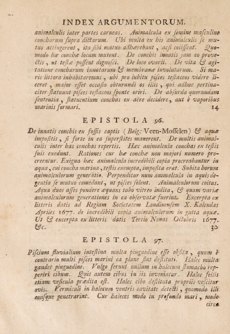 animal culis inter partes carneas. Animalcula ex femine mafculino coni harum fupra ditiarum. Ubi multa ex his animal culis (e mu¬ tuo attingerent 9 ita fibi mutuo adharebant, acfi coii fient. Quo¬ modo ha concha locum mutent. De conchis innatis jam eo prose¬ ciis 5 ut tefta poffent dignofci. De loco ovarii. De vita & agi¬ tatione concharum innatarum & membrana involutarum. Si ma¬ ris iittora inhabitaremus 9 ubi pro lubitu pifces teftaceos videre li¬ ceret 9 major ejfet occafio obturandi os illis , qui adhuc pertina¬ citer flatuunt pifces teftaceos [ponte oriri. De ab fur da quorundam feni entia 9 ftatuentium conchas ex aera decidere y aut. e vaporibus marinis formari.. , 14. EPISTOLA 96. De innatis conchis ex fojfts captis (Belgr Veen-MofTelen) £5? aqua impofitis 9 fi forte in ea fuperftites manerent. De multis animal- culis inter has conchas repertis. Hac animalcula conchas ex teftis fuis exedunt. Rationes cur ha concha non majori numero pro¬ creentur. Exigua hac animalcula incredibili cGpia procreabantur in aqua 9 cui concha marina 9 teftis exempta, impofita erat. Subita horum animalculorum generatio. Perpenditur num animalcula m aquis de¬ gentia fe mutuo comedant9 ut pifces ftolent. Animalculorum coitus. Aqua duos a fies pondere aquans tubo vitreo indita 9 & quam varia animalculorum generationes in ea ohfervat a fuerint. Excerpta ex litteris datis ad Regiam Societatem Londinenfem X. Kalendas Apriles 1677. incredibili copia animalculorum in gutta aqua*. Ut £5? excerpta ex litteris datis E er t io Nonas Octobris 1677* &c. 30 EPISTOLA 97. Pifciurn fluvialium inteftina multa pinguedine ejfe obfita 9 quum e contrario multi pifces marini ea plane ftnt defit uti. Halec multa gaudet pinguedine. Vulgo ferunt nullum m hajecum ftomacho rep- periri cibum.. Quis autem cibus; in iis. inveniatur. Halec filiis etiam, ve ficula pr adita eft. Halec cibo deftituta propriis vefcitur ovis,.. Vermiculi in h alecum ventris cavitate det e Ai, quomodo illi mufque penetrarim. Cur hakcts modo in pr fundo mari T modo circaj