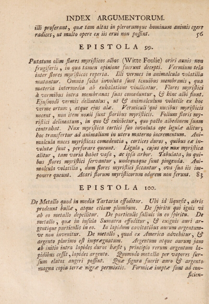 \ / INDEX ARGUMENTORUM. illi proferant, qua tam altas in pier orumque hominum animis egert radices, ut multo opere eu iis erui non pojfini. EPISTOLA jp. r . / Putatum olim fleres myrifticos albes (Witte Foulie) oriri amis non frugiferis , in qua tamen opinione fuerunt decepti. Vermium tela inter flores myrifticos reperta. Illi vermes in animalcula volatilia 'mutantur. Omnia folia involuta funt tenuibus membranis, qua materia intermedia ab exhalatione vindicatur. Flores myriftici a vermibus intra membranas fuas comeduntur, hinc albi fiunt. Ejufmodi vermis delincatus, ut & animalculum volatile ex hoc verme ortum y atque ejus ala. Vermiculi qui nucibus myrifticis nocent, non item noxii Junt floribus myrifticis. Folium floris my- riftici delimatum, in quo & exhibetur, quo pallo albedinem fuam contrahat. Nux myriftica cortici fuo involuta ope UguLe alitur y hoc transfertur ad animalium in utero materno incrementum. Ani¬ malcula nuces myriflicas comedentia , cortices duros , quibus ere in- volutre funt, perforare queunt. Ligula , cujus ope nux myriftica alitur j tam varia habet vafa , ac ipfa arbor. ‘Fabulata5 in qui¬ bus flores myriftici fervantur , unde quaque funt pingenda. Ani¬ malcula volatilia , dum flores myriftici flccantur , ova fua iis im¬ ponere queunt. Acari florum myrifticonm odorem non ferunt. 8} EPISTOLA ioo. \ i De Metallo quod in media Fartaria effoditur. Ubi id liquefit, aeris prodeunt bullre , atque etiam plumbum. De fpiritu qui ignis vi ab eo metallo depellitur. De particulis falinis in eo fpiritu. De metallo , qure in infida Sumatra effoditur, & exiguis auri ar¬ gentique particulis in eo. In lapidum cavitatibus aurum argentum- ve non invenitur. De metallo ^ quod ex America advehitur 5 & argento plurimo eft impraegnatum. Argentum atque aurum jam ab initio intra' lapides duros hsefit y principio rerum argentum la¬ pidibus ceffit 5 lapides argento. Quomodo metalla per vapores fur- fum. elatos augeri poffmt. fljuce figura fuerit auro & argento* magna copia i erue nigra' permixtis, Formica inepta funt ad con- ficien-