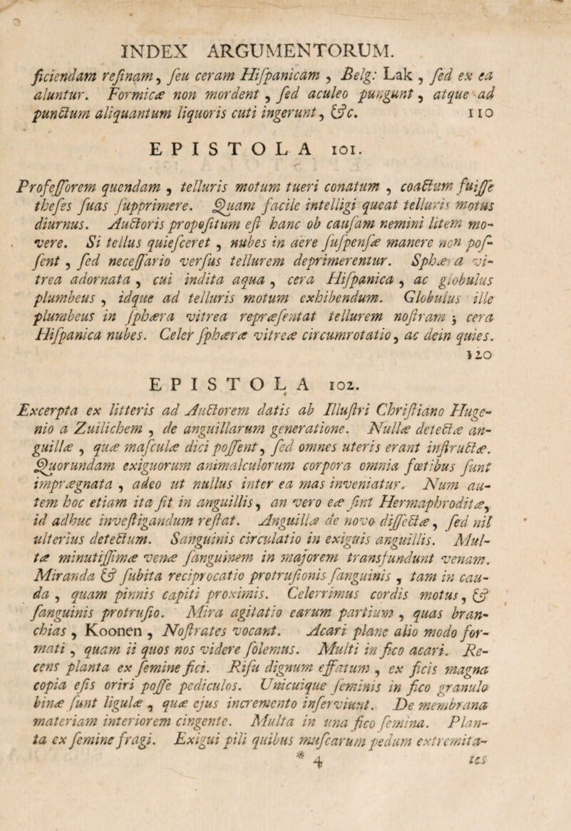 fidendam refinam, feu ceram Hifpanicam 5 Belg: Lak 5 fed ex ea aluntur. Formicae non mordent, fed aculeo pungunt^ atque ad pundum aliquantum liquoris cuti ingerunt 11 o EPISTOLA ioi. Profefforem quendam , telluris motum tueri conatum , coadum fuiffe thefes fuas fupprimere. f/hiam facile inteliigi queat telluris motus diurnus, A udor is propofitum efi hanc oh caufam nemini litem mo- •vere. Si tellus quiefceret ? nubes in aere fufpenfie manere non pof- fcnt 5 fed necejfario verfus tellurem deprimerentur. Sphae-t a vi¬ trea adornata , cui indita aqua 5 cera Hifpanica , ac globulus plumbeus 5 id que ad telluris motum exhibendum. Globulus ille plumbeus in fpheera vitrea reprcefentat tellurem noftram $ cera Hifpanica nubes. Celer fpheera vitrece circumrotatio 5 ac dein quies. 110 EPISTOLA 1 oz. ♦ Excerpta ex litteris ad A adorem datis ab Illuftri Cloriftiano Huge- nio a Zuilichem , de anguillarum generatione. Nulice detedee an¬ gui lice , quee tnafculce dici pojfent, fed omnes uteris erant inftrudce. ffbuorundam exiguorum animakulorum corpora omnia factibus funt impraegnata , adeo ut nullus inter ea mas inveniatur. Num au¬ tem hoc etiam ita fit in anguillis, an vero e ce fint Hermaphrodita, id adhuc invefligandum reftat. Anguilla de nova diffedee, fed nil ulterius det e dum. Sanguinis circulatio in exiguis anguillis. Mul¬ ta minutijjlma vena fanguinem in majorem transfundunt venam. Miranda & fubita reciprocatio protrufionis fanguinis , tam in cau¬ da , quam pinnis capiti proximis. Celerrimus cordis motus, & [anguinis protrufio. Mira agitatio earum partium , quas bran¬ chias , Koonen , Noftrates vocant. Acari plane alio modo for¬ mati , quam ii quos nos videre /olemus. Multi in fico acari. Re¬ cens planta ex femine fici. Rifu dignum effatum , ex ficis magna copia e fis oriri poffe pediculos. Unicuique feminis in fico granulo bince funt ligulce , quee ejus incremento inferviunt. De membrana materiam interiorem cingente. Multa in ima fico femina. Plan¬ ta ex femine fragi. Exigui pili quibus mufearum pedum extremita- * 4 tes