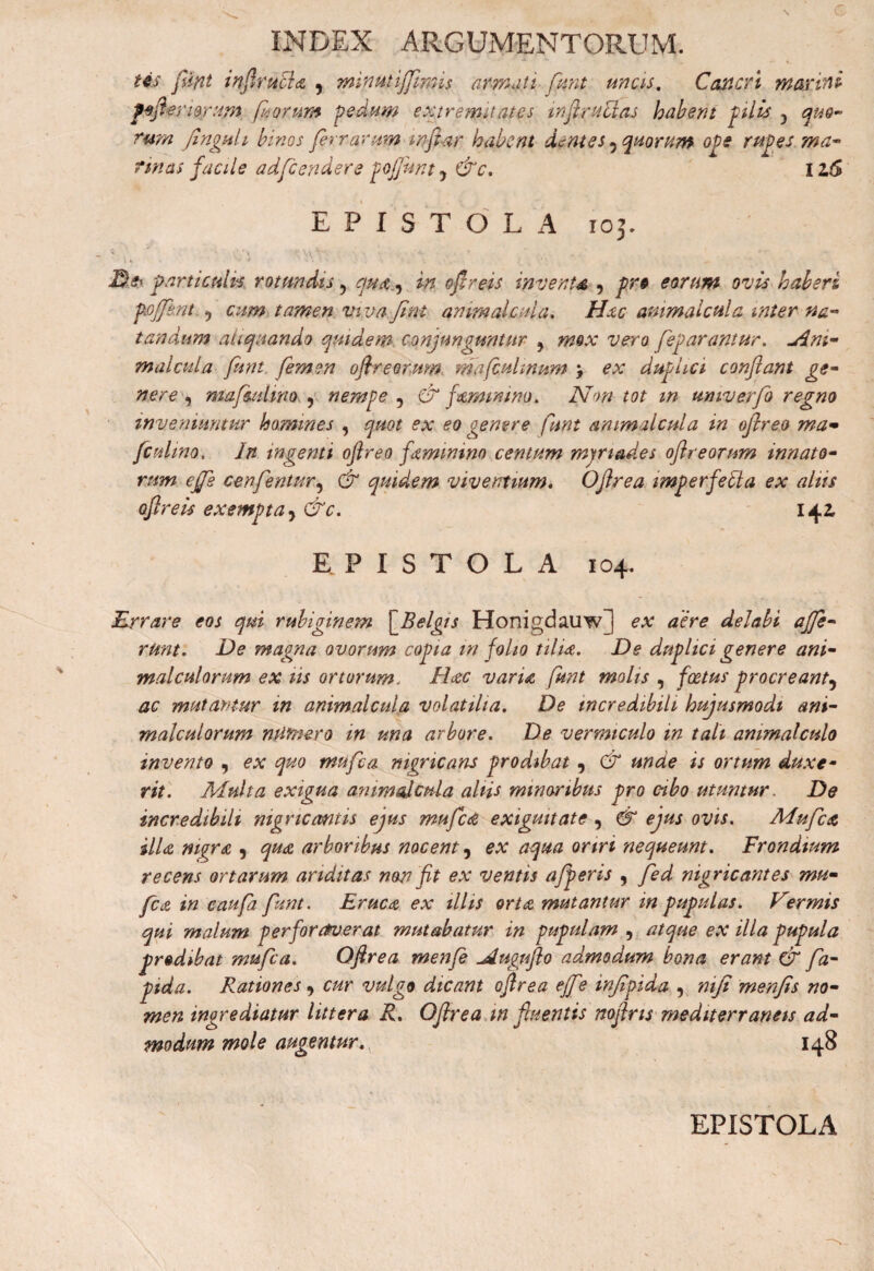 tes funt infirucla 9 miputiffimis armati funt uncis. Cancri maxini pefieriggrum fi orum pedum extremitates infiruclas habent pilis -> quo¬ rum finguli binos fer rarum mfiar habent dentes 5 quorum ope rupes ma¬ rinas facile adfcendere gcfiunt y &c. iz6 EPISTOLA 103. Dei particulis rotundis 9 qua , in oflreis invente , pr# eorum ovis haberi pofjfknt 9 cum tamen viva Jint animal cui a. Hac ammalcula inter na¬ tandum aliquando quidem conjunguntur ? mox vero feparantur. uini- malcula funt femen oftreorum ma(culmum \ ex duplici conflant ge¬ nere , mafmtmo , nempe 9 & famimno. Non tot m umverfo regno inveniuntur homines , quot ex eo genere funt ammalcula in oflreo ma~ /culmo. In ingemi oflreo famimno centum mjriades oflreorum innato¬ rum effis cmfentur9 & quidem viventium. Oflrea imperfeita ex aliis oflreis exempta 9 &c. 142, EPISTOLA 104. Errare eos qui rubiginem [Belgis Honigdauw] ex aere delabi affe¬ runt. De magna ovorum copia m folio tilia. De duplici genere ani- malculorum ex iis ortorum. Haec varia funt molis , foetus procreant9 ac mutantur in ammalcula volatilia. De incredibili hujusmodi ani- malculorum minier0 in una arbore. De vermiculo in tali ammalculo invento 9 ex quo mufea nigricans prodibat 9 & unde is ortum duxe¬ rit. Multa exigua ammalcula altis minoribus pro cibo utuntur. De incredibili nigricantis ejus mufed exiguitate9 & ejus ovis. Mufea illa nigra , qua arboribus nocent 9 ex aqua oriri nequeunt. Frondium recens ortarum ariditas non fit ex ventis afperis 9 fed nigricantes mu¬ fea in caufa funt. Eruca ex illis orta mutantur in pupulas. Vermis qui malum perforaverat mutabatur in pupulam 9 atque ex illa pupula prodibat mufea. Oflrea menfe ^duguflo admodum bona erant & fa- pida. Rationes 9 cur vulgo dicant oflrea ejf ? injipida 9 mjt menfis no¬ men ingrediatur littera R. Oflrea in fluentis noflns mediterraneis ad¬ modum mole augentur. 148 EPISTOLA