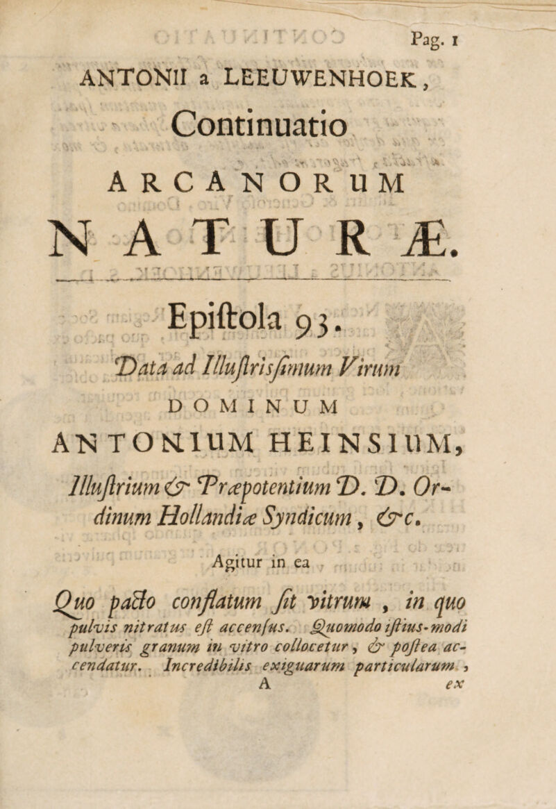 Pag. i ANTONII a LEEUWENHOEK, Continuatio ■ ARCANORUM ■ rv^\ N A T U R M. -4- — > ? ^ r i I ---- ’ J T ^ T T ' * • A a» > * i > DOMINUM ANTONIUM HEINS1UM, lllujlrium & BPrapotentium T>. T), Or¬ dinum Hollandice Syndicum, &c. ; ' v * • • - * * ^ Agitur in ea jQwo paBo conflatum Jit vitrum , in quo pulvis nitratus ejl accenfus. Quomodo iftius-modi pulveris granum in vitro collocetur, <& pojlea ac¬ cendatur. Incredibilis exiguarum particularum , A ex