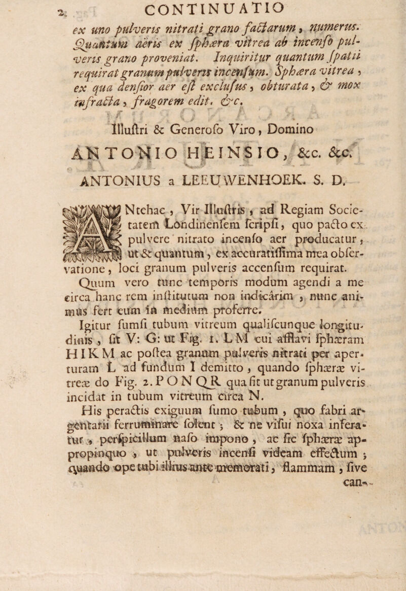 ex uno pulveris nitrati grano factarum 9 nutnerm. Quantum aeris ex fpfotera vitrea ab invenfo pul¬ veris grano proveniat, Inquiritur quantum Jpatii requirat granum puivens incenfum. Sphaera vitrea ? ex qua denfior aer efl exclufus 3 obturata > & mox mfraHa, fragorem edit, &c. Illuftri & Generofo Viro, Domino AH TONI O HjE IN $ IO , Scc. Sccf ^ 'jj '•* Hkv . «•. ' _ «»■> «B \ * ANTONIUS a LEEUWENHOEK. S. D. Ntehac , Vir Uluftris > ad Regiam Socie¬ tatem Londinenfem fcripfi, quo paftoex pulvere nitrato incenfo aer producatur s tv/viv,v-iwn- ut & quantum, exaccuratifflmameaobfer- vatione, loci granum pulveris accenfiim requirat. Quum vero tunc temporis modum agendi a me eirca hanc rem infiitutum non indicarim 5 nunc ani¬ mus fert eum in medium proferre. Igitur fumfi tubum vitreum qualifeunque longitu¬ dinis , fit V: G: ut Fig, t, LM cui afflavi fphreram HIKM ac poftea granum pulveris nitrati per aper¬ turam L ad fundum I demitto , quando fphasrre vi¬ treas do Fig. 2.PONQR qua fit ut granum pulveris incidat in tubum vitreum circa N. His pera&is exiguum fumo tubum , quo fabri ar¬ gentarii ferruminare f olent 5 & ne vifui noxa infera¬ tur , perfpiciHum nafb impono > ac fre fpharrx ap¬ propinquo , ut pulveris ineenfi videam effe&um * quando ope tubi ilfrus ante momorati, flammam 5 five ean«