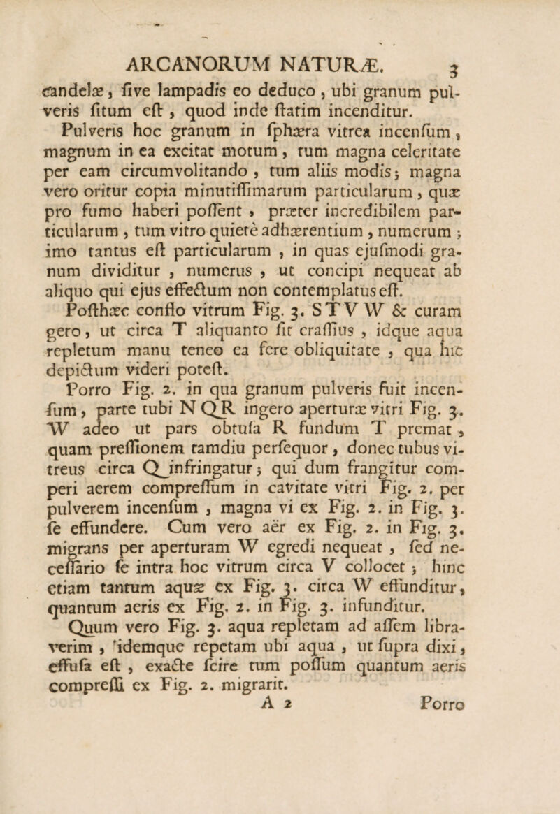tfandelre 5 fi ve lampadis co deduco , ubi granum pul¬ veris fitum eft , quod inde flarim incenditur. Pulveris hoc granum in fphxra vitrea incenfum , magnum in ea excitat motum , rum magna celeritate per eam circumvolitando , rum aliis modis 5 magna vero oritur copia minutiffimarum particularum , qux pro fumo haberi poffent 5 pnrter incredibilem par¬ ticularum , tum vitro quiere adhaerentium , numerum > imo tantus eft particularum , in quas ejufmodi gra¬ num dividitur , numerus , ut concipi nequeat ab aliquo qui ejus effe£tum non contemplatuseft. Pofthrec conflo vitrum Fig. 3. ST VW & curam gero, ut circa T aliquanto fit craffius , idque aqua repletum manu teneo ea fere obliquitate 3 qua hic depi&um videri poteft. Porro Fig. 2. in qua granum pulveris fuit incen¬ fum , parte tubi N QR ingero apertura? vitri Fig. 3. W adeo ut pars obtufa R fundum T premat , quam preflionem tamdiu perfequor , donec tubus vi¬ treus circa Q_infringatur qui dum frangitur com- peri aerem comprefliim in cavitate vitri Fig. 2. per pulverem incenfum , magna vi ex Fig. 2. in Fig. 3. fe effundere. Cum vero aer ex Fig. 2. in Fig. 3, migrans per aperturam W egredi nequeat , fcd ne- ceflario fe intra hoc vitrum circa V collocet 5 hinc etiam tantum aquse ex Fig. 3. circa W effunditur* quantum aeris ex Fig. 2. in Fig. 3. infunditur. Quum vero Fig. 3. aqua repletam ad aflem libra¬ verim , 'idemque repetam ubi aqua , ut fupra dixi, effufa eft , exafte fcire tum poffum quantum aeris compreffi, ex Fig. 2. migrarit. A 2 Porro