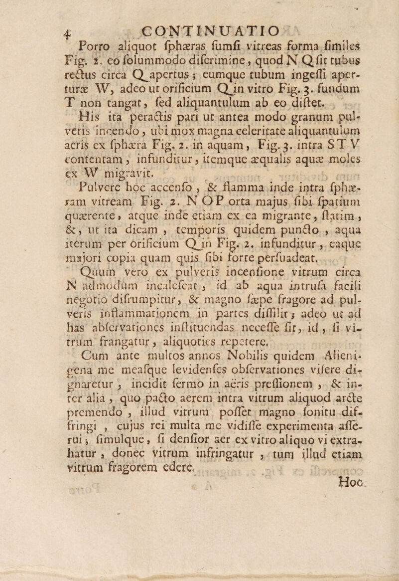 Porro aliquot fphxras fumfi virreas forma limiles Fig. 2. eo folummo.do difcrimine, quod N Qfit tubus re&us circa Q^apertus 3 eumque tubum ingeffi aper¬ ture W> adeo ut orificium Qjn vitro Fig. 3. fundum T non tangat, fed aliquantulum ab eo diftet. His ita pera£tis pari ut antea modo granum pul¬ veris incendo, ubi mox magna celeritate aliquantulum aeris ex fpharra Fig. 2. in aquam, Fig. 3. intra ST Yr contentam, infunditur, ilemque arqualis aquce moles ex W migravit. Pulvere hoc accenfo , & flamma inde intra fphce¬ ram vitream Fig. 2. N OP orta majus fibi fpatiuni quaerente» atque inde etiam ex ea migrante, flatim , ut ita dicam , temporis quidem punflo , aqua iterum per orificium Qjn Fig. 2. infunditur, eaquc majori copia quam quis fibi forte perfuadeat. Quum vero ex pulveris incenfione vitrum circa N admodum incalefcat , id ab aqua intrufa facili negotio difrumpitur, &c magno fepe fragore ad pul¬ veris inflammationem in partes diflllir,* adeo ut ad has abfervariones inflituendas necefie lir, id , fi vi- trum frangatur, aliquoties repetere. Cum ante multos annos Nobilis quidem Alieni¬ gena me meafque Ievidenfes obfervationes vi/ere dir gnaretur , incidit fermo in aeris preflionem , & in¬ ter alia , quo pa&o aerem intra vitrum aliquod anfle premendo , illud vitrum poflet magno fonitu dif¬ fringi , cujus rei multa me vidifie experimenta afle- rui fimulque, fi denfior aer ex vitro aliquo vi extra¬ hatur , donec vitrum infringatur , tum illud etiam vitrum fragorem edere. Hoc