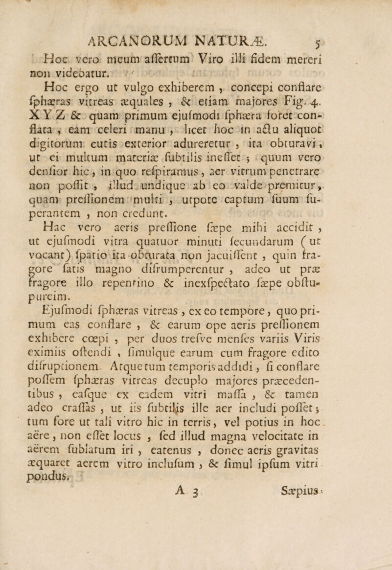 Hoc vero meum aflereum Viro illi fidem mereri non videbatur. Hoc ergo ut vulgo exhiberem , concepi conflare fphoras vitreas aequales , & etiam majores Fig\ 4. XYZ & quam primum ejufmodi fphora foret con¬ flata , eam celeri manu , licet hoc tn a£tu aliquot digitorum cutis exterior adureretur , ita obturavi, ut ei multum materia? (librilis ineffet quum vero deniior hic, in quo refpiramus, aer vitrum penetrare non poflit , illud undique ab eo valde premitur, quam preflionem multi , utpote captum fuum fu- perancem , non credunt. Hac vero aeris preflione fepe mihi accidit , ut ejufmodi vitra quatuor minuti fecundarum (ut vocant) fpatio ita obturata non jacuiflent , quin fra¬ gore facis magno difrumperentur , adeo ut pro fragore illo repentino 6c inexfpeftato fope obftu- pureim. Ejufmodi fphoras vitreas , ex eo tempore, quo pri¬ mum eas conflare , & earum ope aeris preflionem exhibere coepi , per duos trefvc menfes variis Viris eximiis oflendi , fimulque earum cum fragore edito difruptionem Atque tum temporis addidi, fi conflare poflem fphoras vitreas decuplo majores proceden¬ tibus , cafque ex eadem vitri mafla , & tamen adeo craflas 3 ut iis fubtiljs ille acr includi poflet 5 tum fore ut tali vitro hic in terris, vel potius in hoc aere 3 non eflet locus , fcd illud magna velocitate in aerem fublatum iri , eatenus , donec aeris gravitas oquaret aerem vitro inclufum , &z fimul ipfum vitri pondus. A 3 Saepius»