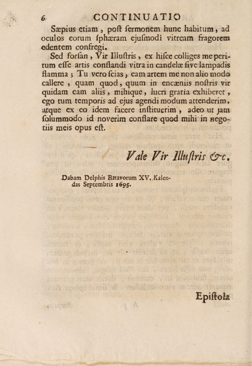 Saepius etiam 5 poft Termonem hunc habitum, ad oculos eorum fphseram ejufmodi vitream fragorem edentem confregi. Sed forfan * Vir Illuftris , ex hifce colliges me peri¬ tum efle artis conflandi vitra in candelae five lampadis flamma $ Tu vero Teias 9 eam artem me non alio modo callere 3 quam quod > quum in encaeniis noftris vir quidam eam aliis * mihique, lucri gratia exhiberet > ego tum temporis ad ejus agendi modum attenderim» atque ex eo idem facere inftituerim , adeo ut jam folummodo id noverim conflare quod mihi in nego¬ tiis meis opus eft. Vale Vir llluflris &c. Dabam Delphis Batavorum XV*.KaIen- das Septembris 1695.