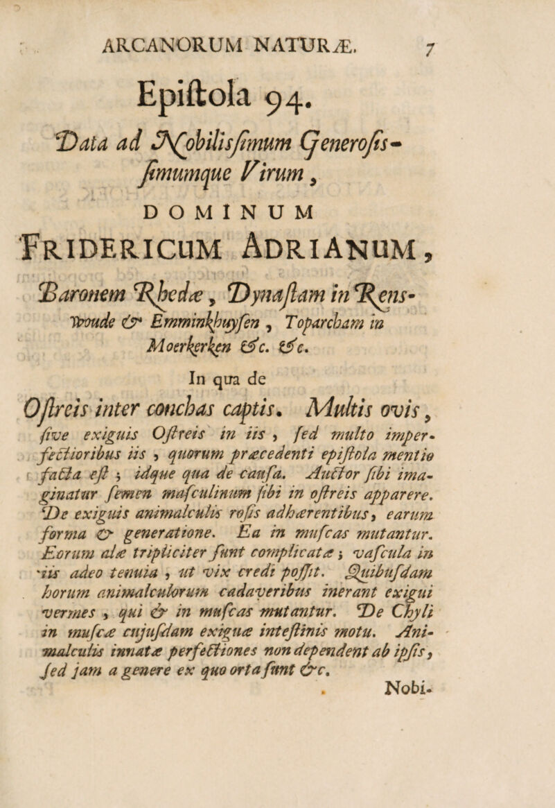 Epiftola 94. !Data ad Jfohilisfmum Generofs• fmumctue Virum, DOMINUM Fridericum Adrianum, : ■' !'Baronem Tfhcdte, DynaflaminrRens- Itmde & Emminhpuyfen , Toparcham in Moerkcrkcn (Sc. tSc. In qua de Oflrcis inter conchas captis. Adultis ovis, five exiguis Oftreis in iis , fed multo imper- factioribus iis , quorum pracedenti epiftola mentio fati a eft $ idque qua de caufa. Au flor fibi ima¬ ginatur femen mafculinum fibi in oftreis apparere. ‘De exiguis animale ults rofts adh arent ibus , earum forma & generatione. Ea in mufeas mutantur. Eorum alte tripliciter funt complicata > vaftcula in dis adeo tenuia <, ut vix credi pojjit. Quibufdam horum animalculorum cadaveribus inerant exigui vermes , qui & in mufeas mutantur. *De Chyli in mufea atjuftdam exigua inteftinis motu. Ani- * malculvs innata perfeftiones non dependent ab ipfts, Jed jam a genere ex quo orta fient &c. Nobi.
