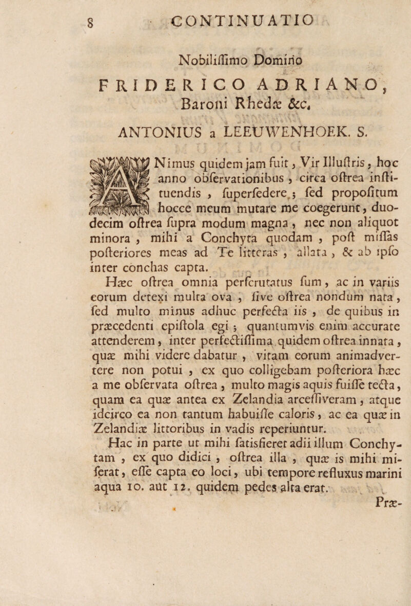 Nobiliifimo Domirio FRIDERICO ADRIANO, Baroni Rhedre &t\ ANTONIUS a LEEUWENHOEK. S. Nimus quidem jam Fuit , Vir Illuftris. hoc anno obfervationibus , circa oftrea infti- tuendis > fuperfedere 5 fed propofitum hocce meum mutare me coegerunt, duo- ?a fupra modum magna , nec non aliquot minora , mihi a Conchyta quodam , poft miftas pofteriores meas ad Te litteras , allata > & ab ipfb inter conchas capta. , Hasc oftrea omnia perferutatus funi, ac in variis eorum detexi multa ova , iive oftrea nondum nata , fed multo minus adhuc perfecfta iis , de quibus in procedenti epiftola egi 5 quantumvis enim accurate attenderem, inter perfediiffima quidem oftrea innata, quas mihi videre dabatur , vitam eorum animadver¬ tere non potui , ex quo colligebam pofteriora h^c a me obfervata oftrea , multo magis aquis fuifle te£la, quam ea quas antea ex Zelandia arceffiveram , atque idcirco ea non tantum habuiile caloris, ac ea quas in Zelandias littoribus in vadis reperiuntur. Hac in parte ut mihi fatisfieret adii illum Conchy- tam , ex quo didici , oftrea illa , qure is mihi mi- ferat, efte capta eo loci, ubi tempore refluxus marini aqua 10. aut 12. quidem pedes alta erat. Prte-