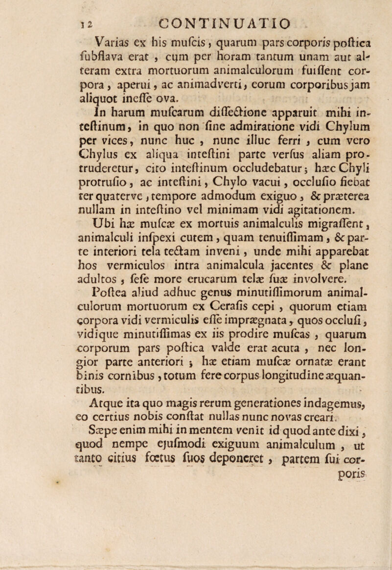 Varias ex his mufcis, quarum pars corporis poftica fubflava erat , cijm per horam tantum unam aut al¬ teram extra mortuorum animalculorum fuiffent cor¬ pora, aperui, ac animadverti, eorum corporibus jam aliquot inefte ova. In harum mufcarum difle£iione apparuit mihi in- teftinum, in quo non fine admiratione vidi Chylum per vices, nunc huc , nunc illuc ferri , cum vero Chylus ex aliqua inteftini parte verfus aliam pro¬ truderetur, cito inteftinum occludebatur* hxc Chyli protrudo, ac inteftini, Chylo vacui, occlufio fiebat ter quaterve , tempore admodum exiguo, & praeterea nullam in inteftino vel minimam vidi agitationem. Ubi hx rnufca? ex mortuis animalculis migraflent, animalculi infpexi cutem, quam tenuifllmam, & par¬ te interiori tela te&am inveni, unde mihi apparebat hos vermiculos intra animalcula jacentes & plane adultos , fefe more erucarum tela* fux involvere. Poftea aliud adhuc genus minutiflimorum animal¬ culorum mortuorum ex Cerafis cepi , quorum etiam corpora vidi vermiculis efle imprsegnata y quos occlufi, vidique minutiflimas ex iis prodire mufcas , quarum corporum pars poftica valde erat acuta , nec lon¬ gior parte anteriori * hx etiam mulcas ornatas erant binis cornibus , totum fere corpus longitudine aequan¬ tibus. Atque ita quo magis rerum generationes indagemus, eo certius nobis conftat nullas nunc novas creari. Stepe enim mihi in mentem venit id quod ante dixi, quod nempe ejufmodi exiguum animalculum , ut tanto citius foetus fuos deponeret, partem fui cor¬ poris