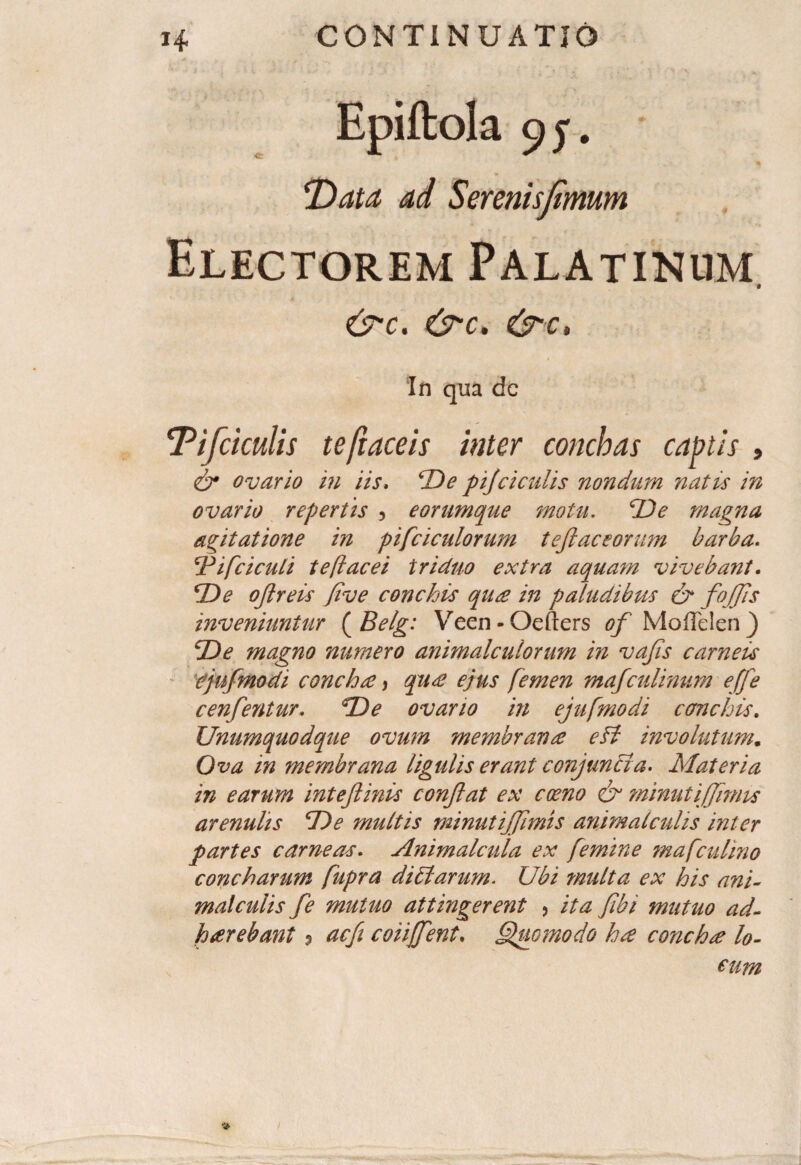 Epiftola 95. * T>ata ad Serenis fimum Electorem Palatinum C7-C. &C. In qua dc Tifcicutis te ft ace is inter conchas captis , & ovario in iis. 'De pijci culis nondum natis in ovario repertis ? eorumque motu. De magna agitatione in pifciculorum teftaceomm barba. cPifciculi teflacei triduo extra aquam vivebant. De oftreis Jive conchis qure in paludibus & foffis inveniuntur ( Belg: Veen-Oefters ^Moffelen) De magno numero animal cui orum in vajis carneis cjufmodi conchee, qu£ ejus femen mafculinum effle cenfentur. De ovario in ejufmodi conchis. Unumquodque ovum membranee efi involutum. Ova in membrana ligulis erant conjuncta. Materia in earum intejlinis conflat ex coeno & minutiffimis arenulis De multis minutiffimis animalcuhs inter partes carneas. Animalcula ex femine mafculmo concharum fupra ditiarum. Ubi multa ex his ani- malculis fle mutuo attingerent , ita fibi mutuo ad¬ haerebant ? acfi coiijjent. Quomodo ha concha lo¬ cum