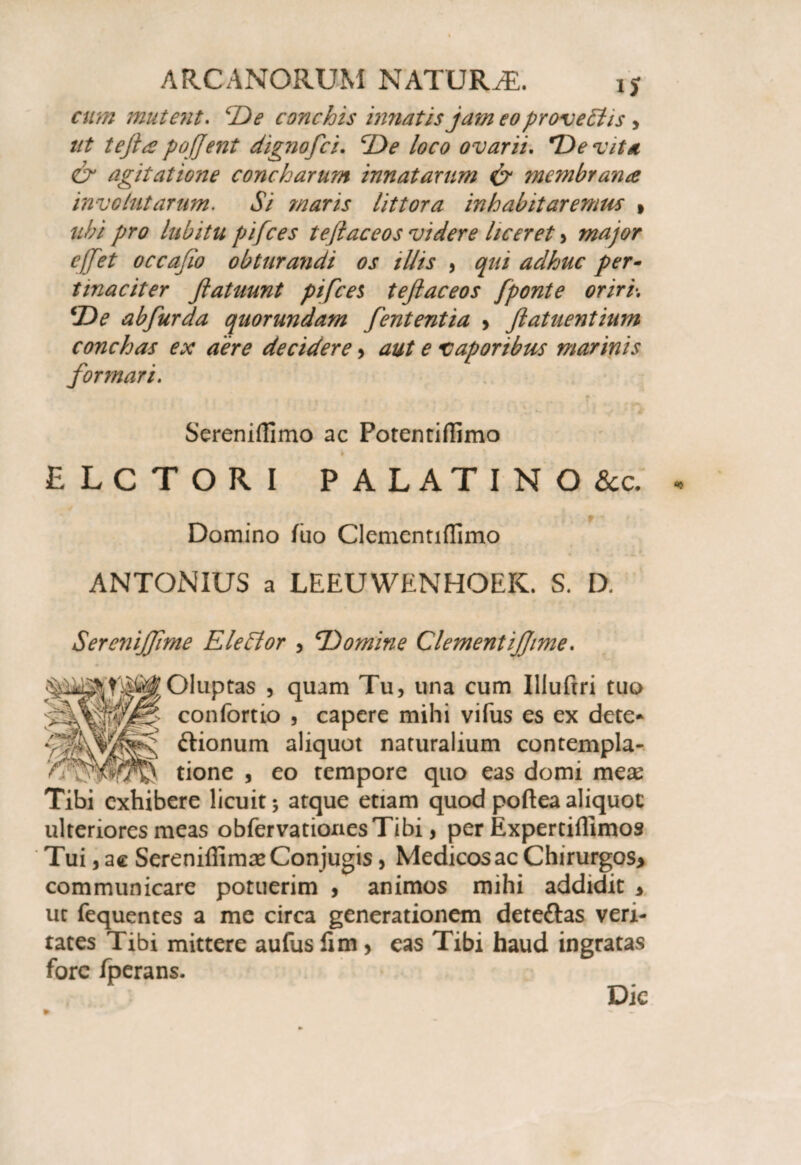 cum mutent. De conchis imiatis jam eo pr ove Elis, ut tefta pojjent dignoflci. De loco ovarii. De vita & agitatione concharum innatarum & inembrana involutarum. Si maris littora inhabitaremus » ubi pro lubitu pifces teflaceos videre liceret > major effet occafio obturandi os illis , qui adhuc per¬ tinaciter ftatuunt pifces teflaceos [ponte oriri-. De abfurda quorundam fententia > flatuentium conchas ex aere decidere > aut e vaporibus marinis formari. Sereniflimo ac Potentiflimo b ELCTORI PALATINO &c. Domino fuo Clementiflimo ANTONIUS a LEEUWENHOEK. S. D. Serenijflme EleEtor , Domine ClementiJJime. Oluptas , quam Tu, una cum Illuftri tuo confortio , capere mihi vifus es ex dete* ftionum aliquot naturalium contempla¬ tione , eo tempore quo eas domi mese Tibi exhibere licuit; atque etiam quod poftea aliquot ulteriores meas obfervationesTibi, per Expertiffimos Tui, ac Serenifiimae Conjugis, Medicosae Chirurgos> communicare potuerim , animos mihi addidit 3 ut fequentes a me circa generationem dete&as veri¬ tates Tibi mittere aufus lim > eas Tibi haud ingratas fore iperans. Dic