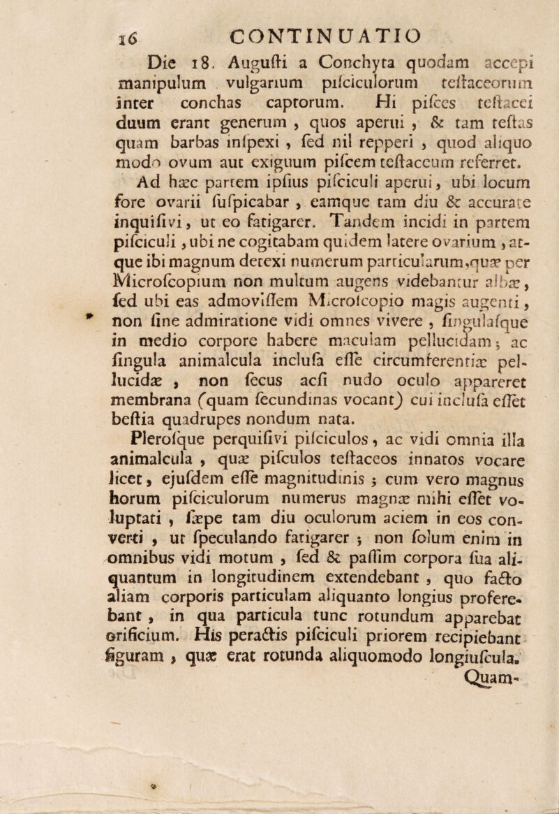 Die 18. Augufti a Conchyra quodam accepi manipulum vulgarium pifciculorum tefiaceorum. inter conchas captorum. Hi pifccs teftacei duum erant generum , quos aperui , & tam reftas quam barbas infpexi > (ed nil repperi , quod aliquo mod^ ovum aut exiguum pifcem teftaceum referret. Ad hxc parrem ipfius pifciculi aperui, ubi locum fore ovarii fufpicabar , camque tam diu & accurate inquifivi, ut eo fatigarer. Tandem incidi in partem pifciculi * ubi ne cogitabam quidem latere ovarium , at¬ que ibi magnum detexi numerum parricu’arum,qua? per Microfcopium non multum augens videbantur a Ibat, fed ubi eas admoviffem Microlcopio magis augenti, * non fine admiratione vidi omnes vivere , fingulafque in medio corpore habere maculam pellucidam; ac fingula animalcula inclufa efie circumferenda: pel¬ lucida? , non fecus aefi nudo oculo appareret membrana fquam fecundinas vocant^ cui inclufa eflet beftia quadrupes nondum nata. Plerolque perquifivi pifciculos, ac vidi omnia illa animalcula , qua? pifculos teftaceos innatos vocare Jicet» ejufdem efie magnitudinis $ cum vero magnus horum pifciculorum numerus magna? mihi eflet vo¬ luptati , la?pe tam diu oculorum aciem in eos con¬ verti , ut fpeculando fatigarer non folum enim in omnibus vidi motum , fed & pafiim corpora fua ali¬ quantum in longitudinem extendebant , quo fa&o aliam corporis particulam aliquanto longius profere¬ bant , in qua particula tunc rotundum apparebat orificium. His peraftis pifciculi priorem recipiebant figuram , qua? erat rotunda aliquomodo Iongiufeula. Quam-