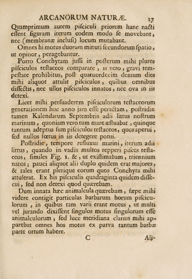 i7 Quamprimum aurem pifciculi priorem hanc na&i eflent figuram iterum eodem modo fe movebant, nec (membranee inclufi) locum mutabant. Omnes hi motus duorum minuti fecundorum fpatio, ut opinor, peragebantur. Porro Conchytam jufii in pofterum mihi plures pifciculos teftaceos comparare , is vero, gravi tem- peftate prohibitus, poft quatuordecim demum dies mihi aliquot attulit pifciculos , quibus omnibus difle&is, nec ullos pifciculos innatos, nec ova m iis detexi. Licet mihi perfuaderem pifciculorum teftaceorum generationem hoc anno jam efle peradam , poftridie tamen Kalendarum Septembris adii littus noftrum marinum, quoniam vero tum mare eeftuabat , quinque tantum adeptus fum pifciculos teftaceos, quosaperui, fed nullos foetus in iis detegere pomi. Poftridie, tempore refluxus marini, iterum adii littus , quando in vadis multos repperi pifccs tefta¬ ceos, fimiles Fig. 1. &, ut exiftimabam , triennium natos; pauci aliquot alii duplo quidem erat majores, & tales erant plerique eorum quos Conchyta mihi attulerat. Ex his pifciculis quadraginta quidem difle- cui, fed non detexi quod quaerebam. Dum innata htec animalculaqurcrebam, ixpe mihi videre contigit particulas barbarum horum pifcicu¬ lorum , in quibus tam varii erant motus , ut multi vel jurando dixiflent fingulos motus fingulorum efle animalculorum 5 fed luce meridiana clarius mihi ap¬ parebat omnes hos motus ex parva tantum barbas parte ortum habere, C AU-